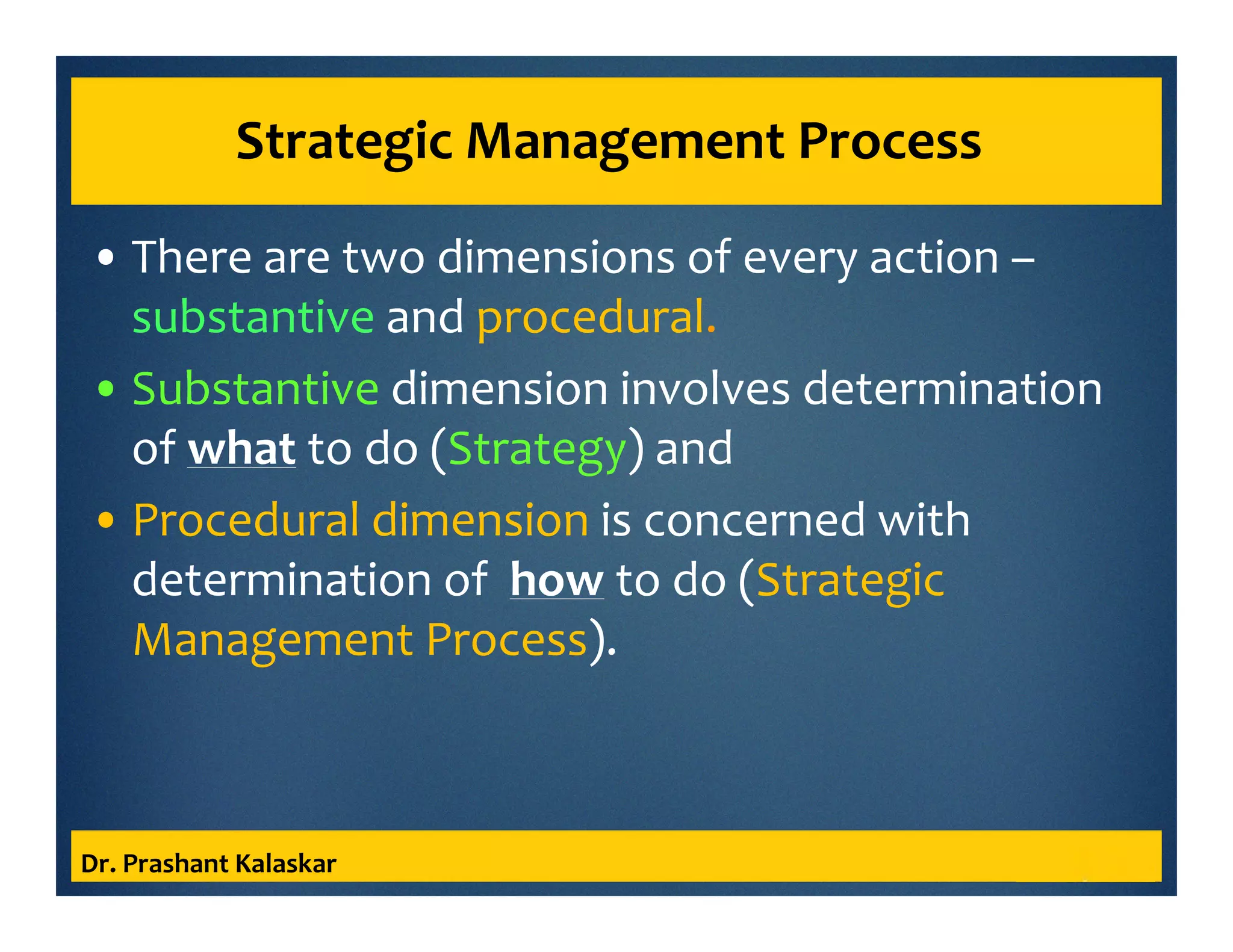 Strategic Management Process
• There are two dimensions of every action –
substantive and procedural.
• Substantive dimension involves determination
of what to do (Strategy) and
• Procedural dimension is concerned with
determination of how to do (Strategic
Management Process).
Dr. Prashant Kalaskar
 