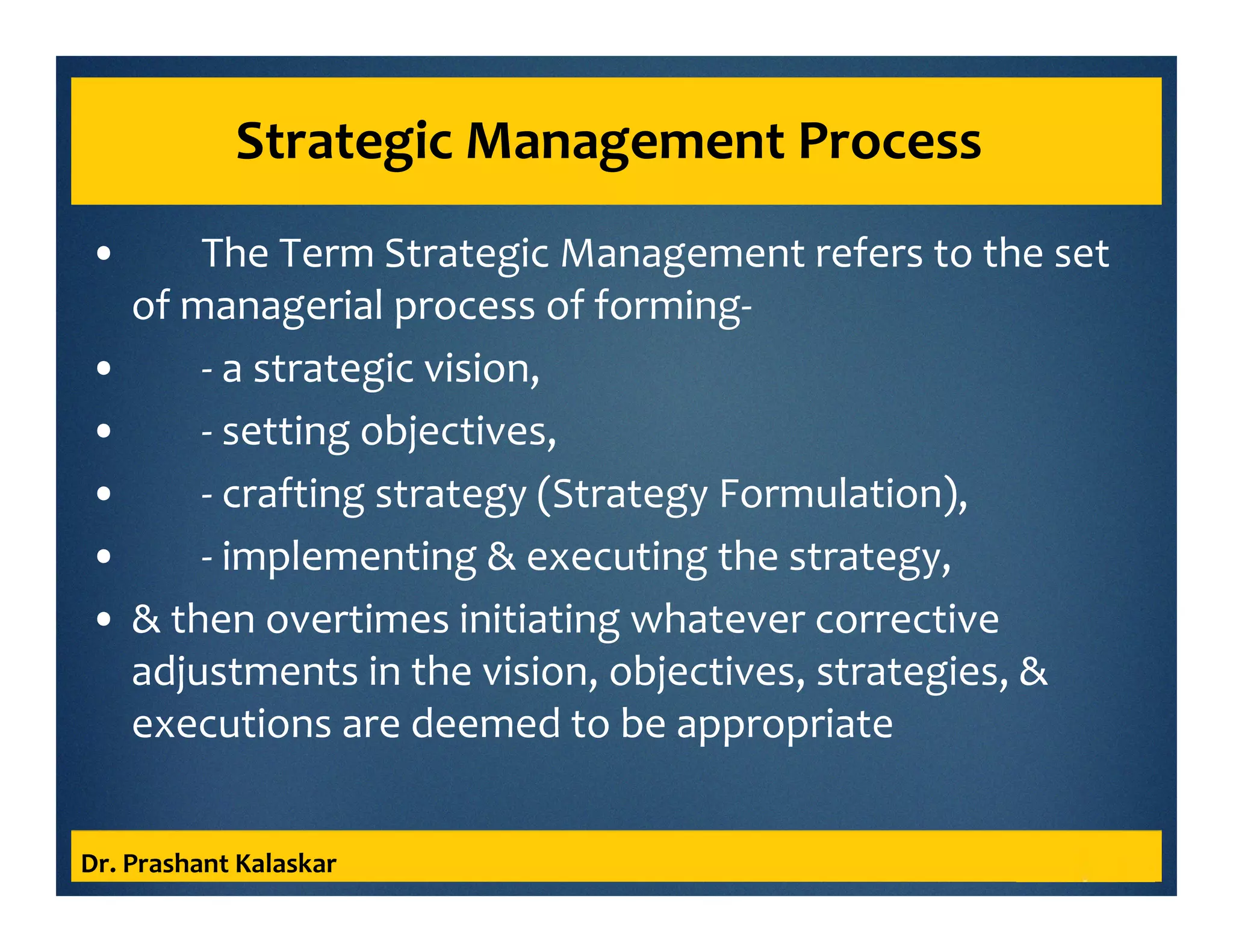 Strategic Management Process
• The Term Strategic Management refers to the set
of managerial process of forming-
• - a strategic vision,
• - setting objectives,
• - crafting strategy (Strategy Formulation),
• - implementing & executing the strategy,
• & then overtimes initiating whatever corrective
adjustments in the vision, objectives, strategies, &
executions are deemed to be appropriate
Dr. Prashant Kalaskar
 