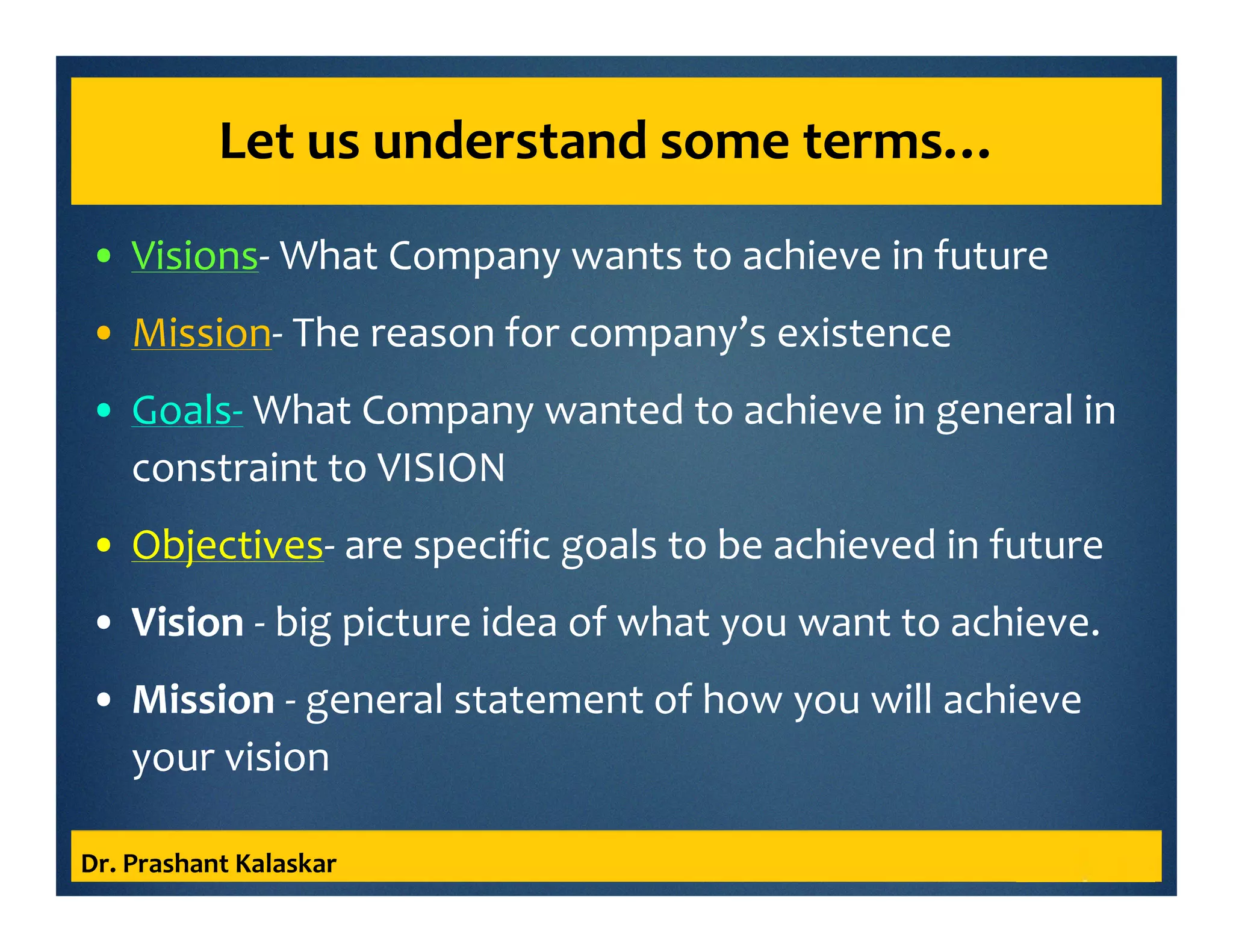 Let us understand some terms…
• Visions- What Company wants to achieve in future
• Mission- The reason for company’s existence
• Goals- What Company wanted to achieve in general in
constraint to VISION
• Objectives- are specific goals to be achieved in future
• Vision - big picture idea of what you want to achieve.
• Mission - general statement of how you will achieve
your vision
Dr. Prashant Kalaskar
 