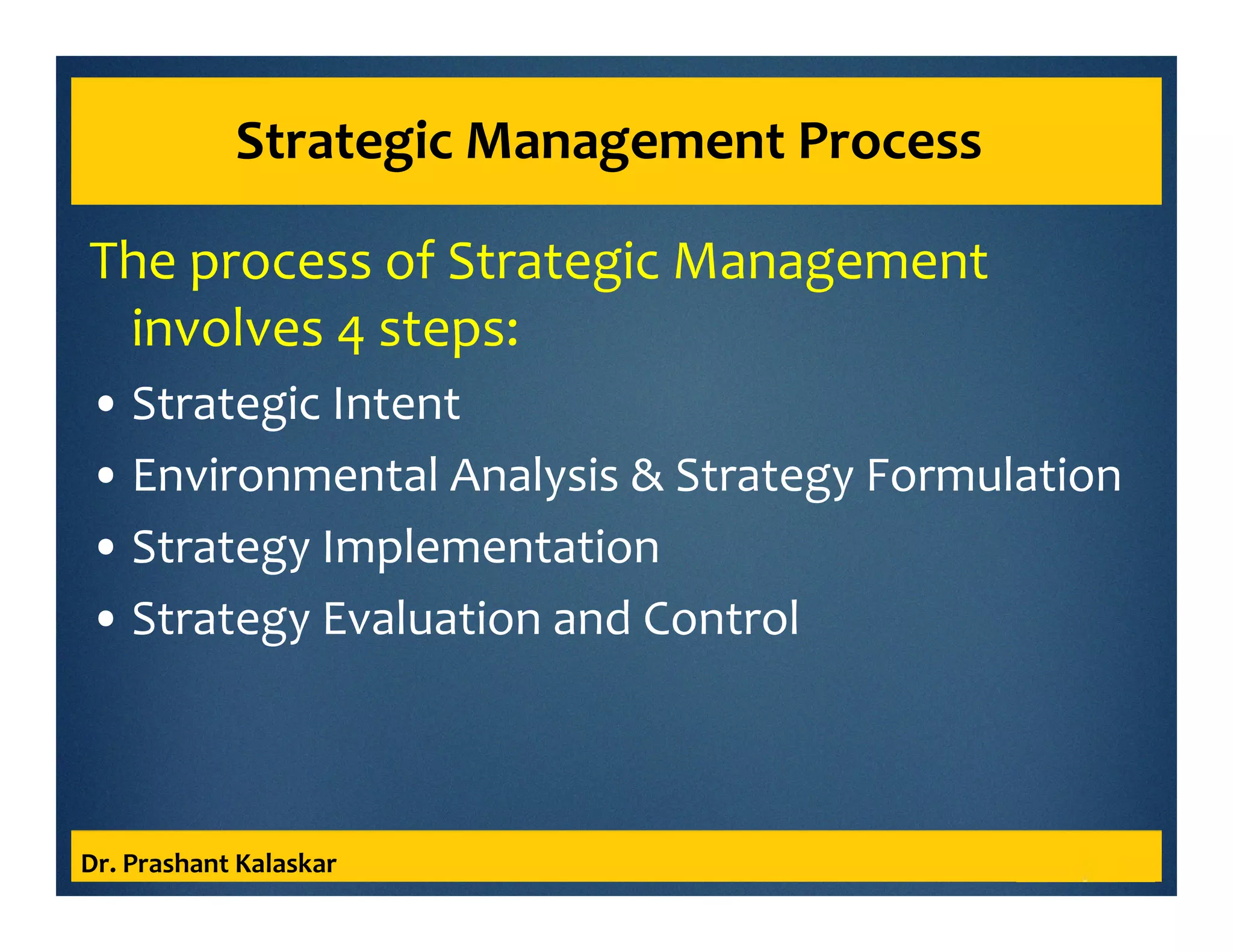 Strategic Management Process
The process of Strategic Management
involves 4 steps:
• Strategic Intent
• Environmental Analysis & Strategy Formulation
• Strategy Implementation
• Strategy Evaluation and Control
Dr. Prashant Kalaskar
 