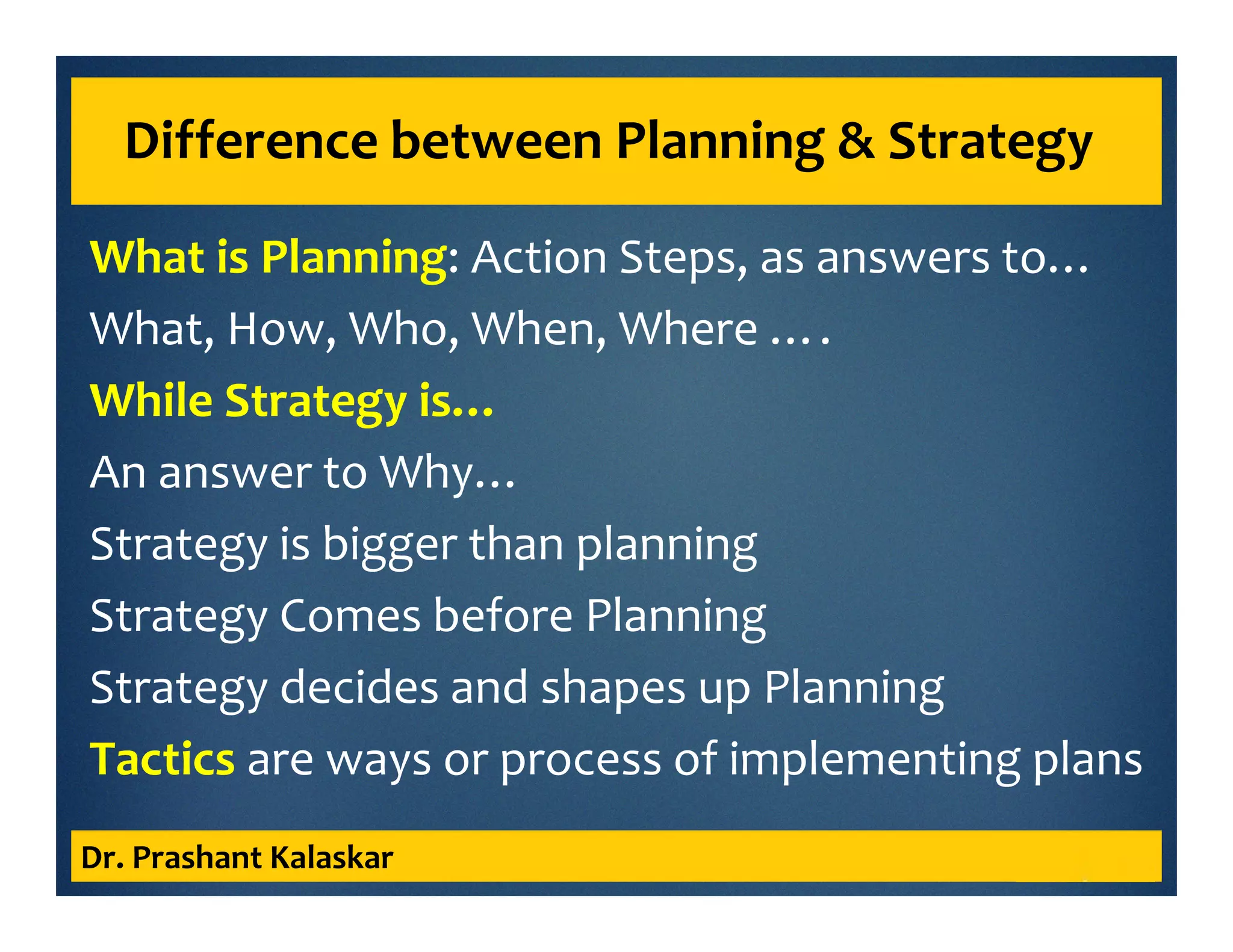 What is Planning: Action Steps, as answers to…
What, How, Who, When, Where ….
While Strategy is…
An answer to Why…
Strategy is bigger than planning
Strategy Comes before Planning
Strategy decides and shapes up Planning
Tactics are ways or process of implementing plans
Dr. Prashant Kalaskar
Difference between Planning & Strategy
 