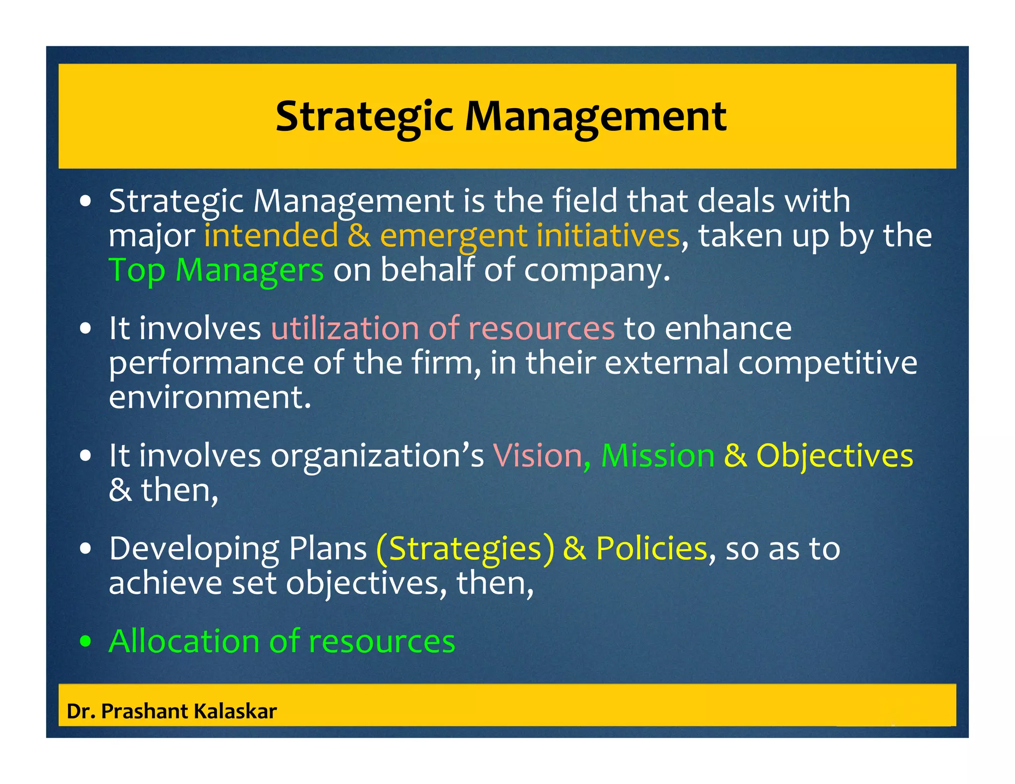 Strategic Management
• Strategic Management is the field that deals with
major intended & emergent initiatives, taken up by the
Top Managers on behalf of company.
• It involves utilization of resources to enhance
performance of the firm, in their external competitive
environment.
• It involves organization’s Vision, Mission & Objectives
& then,
• Developing Plans (Strategies) & Policies, so as to
achieve set objectives, then,
• Allocation of resources
Dr. Prashant Kalaskar
 