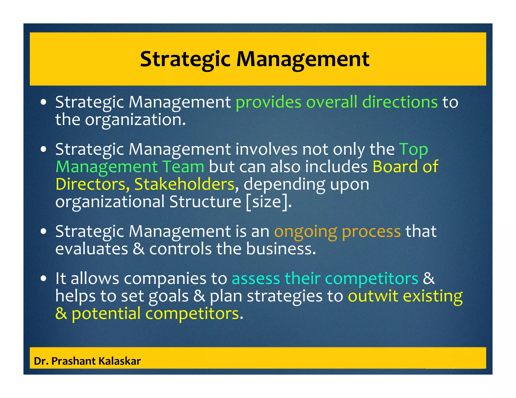 Strategic Management
• Strategic Management provides overall directions to
the organization.
• Strategic Management involves not only the Top
Management Team but can also includes Board of
Directors, Stakeholders, depending upon
organizational Structure [size].
• Strategic Management is an ongoing process that
evaluates & controls the business.
• It allows companies to assess their competitors &
helps to set goals & plan strategies to outwit existing
& potential competitors.
Dr. Prashant Kalaskar
 