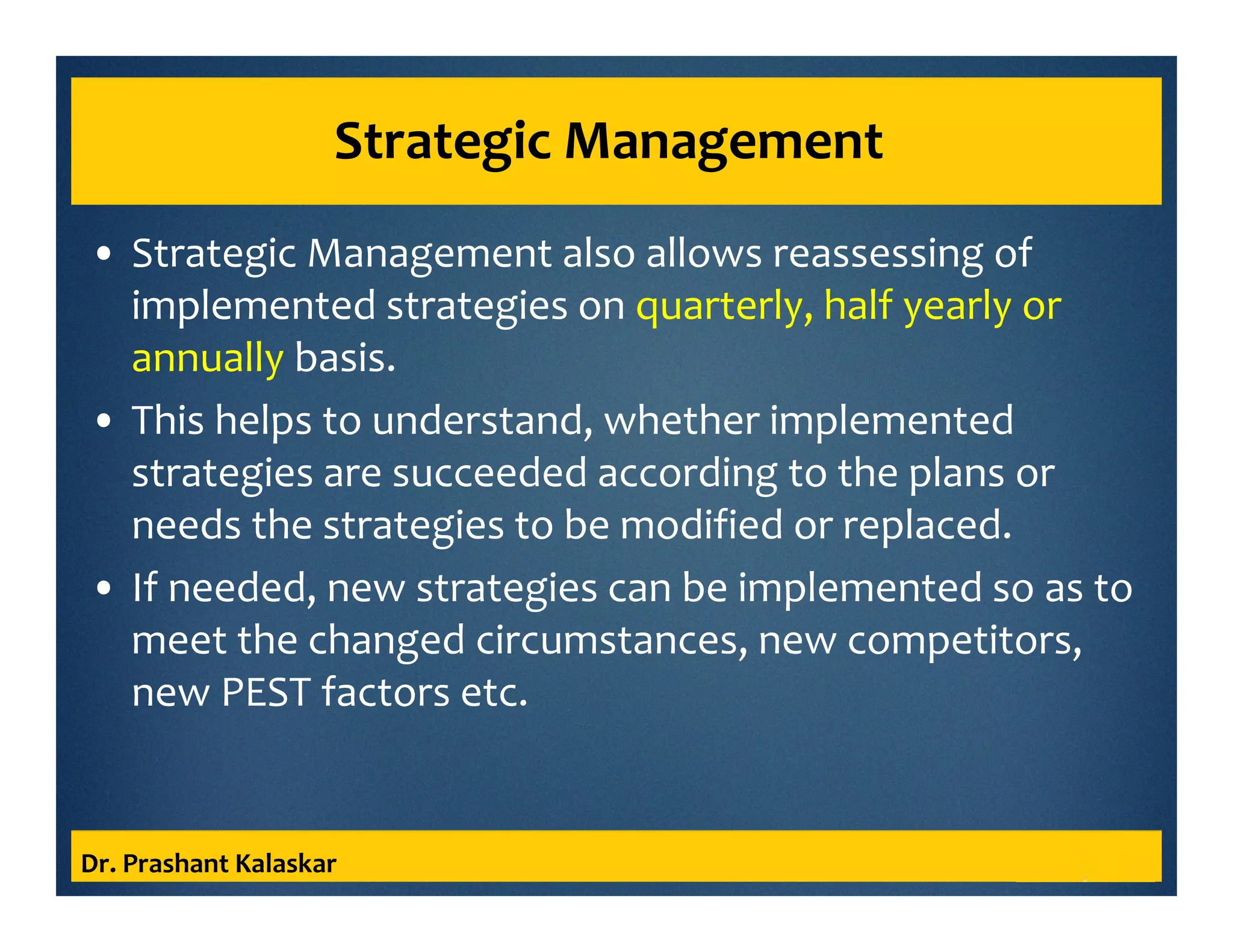 Strategic Management
• Strategic Management also allows reassessing of
implemented strategies on quarterly, half yearly or
annually basis.
• This helps to understand, whether implemented
strategies are succeeded according to the plans or
needs the strategies to be modified or replaced.
• If needed, new strategies can be implemented so as to
meet the changed circumstances, new competitors,
new PEST factors etc.
Dr. Prashant Kalaskar
 