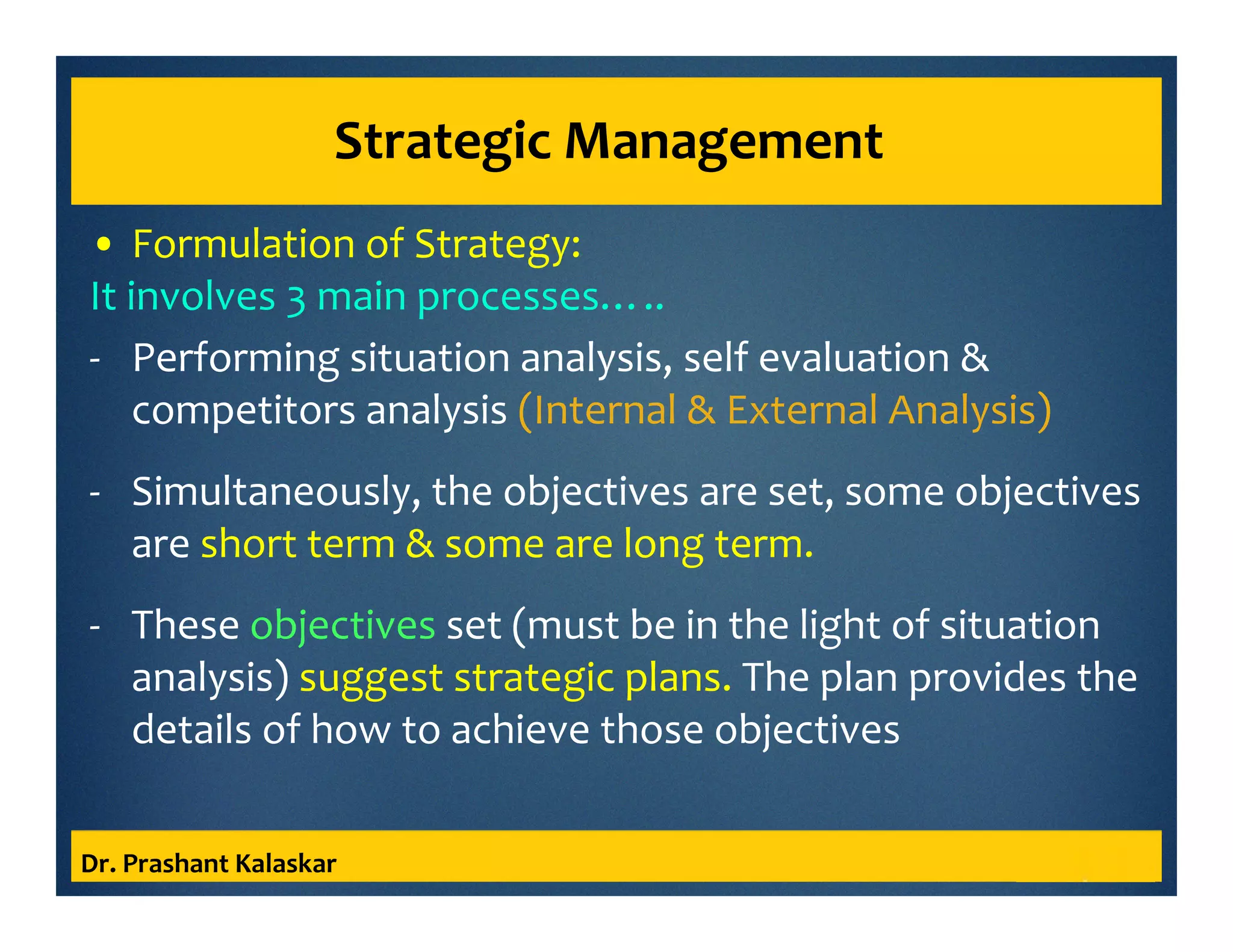 Strategic Management
• Formulation of Strategy:
It involves 3 main processes…..
- Performing situation analysis, self evaluation &
competitors analysis (Internal & External Analysis)
- Simultaneously, the objectives are set, some objectives
are short term & some are long term.
- These objectives set (must be in the light of situation
analysis) suggest strategic plans. The plan provides the
details of how to achieve those objectives
Dr. Prashant Kalaskar
 