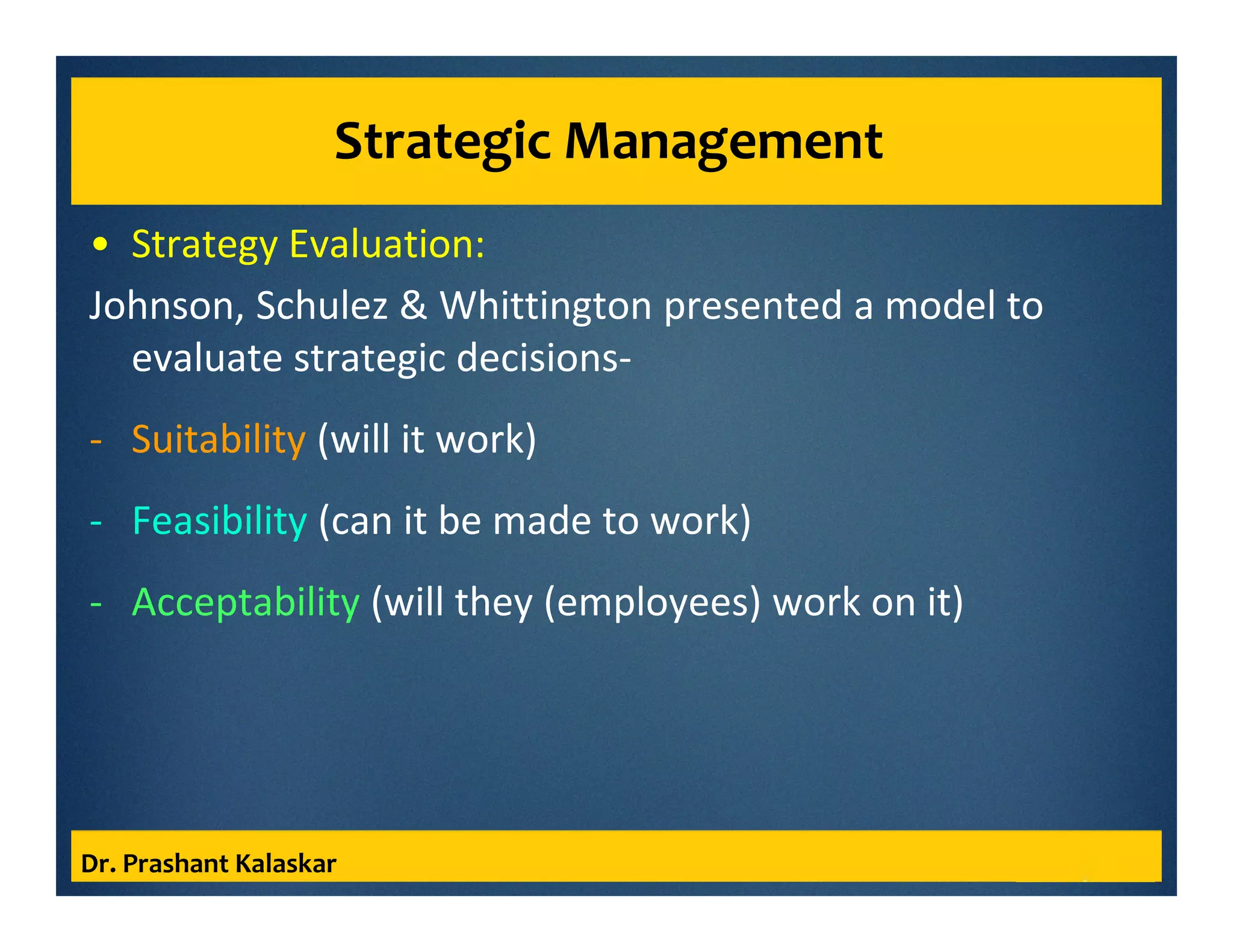 Strategic Management
• Strategy Evaluation:
Johnson, Schulez & Whittington presented a model to
evaluate strategic decisions-
- Suitability (will it work)
- Feasibility (can it be made to work)
- Acceptability (will they (employees) work on it)
Dr. Prashant Kalaskar
 