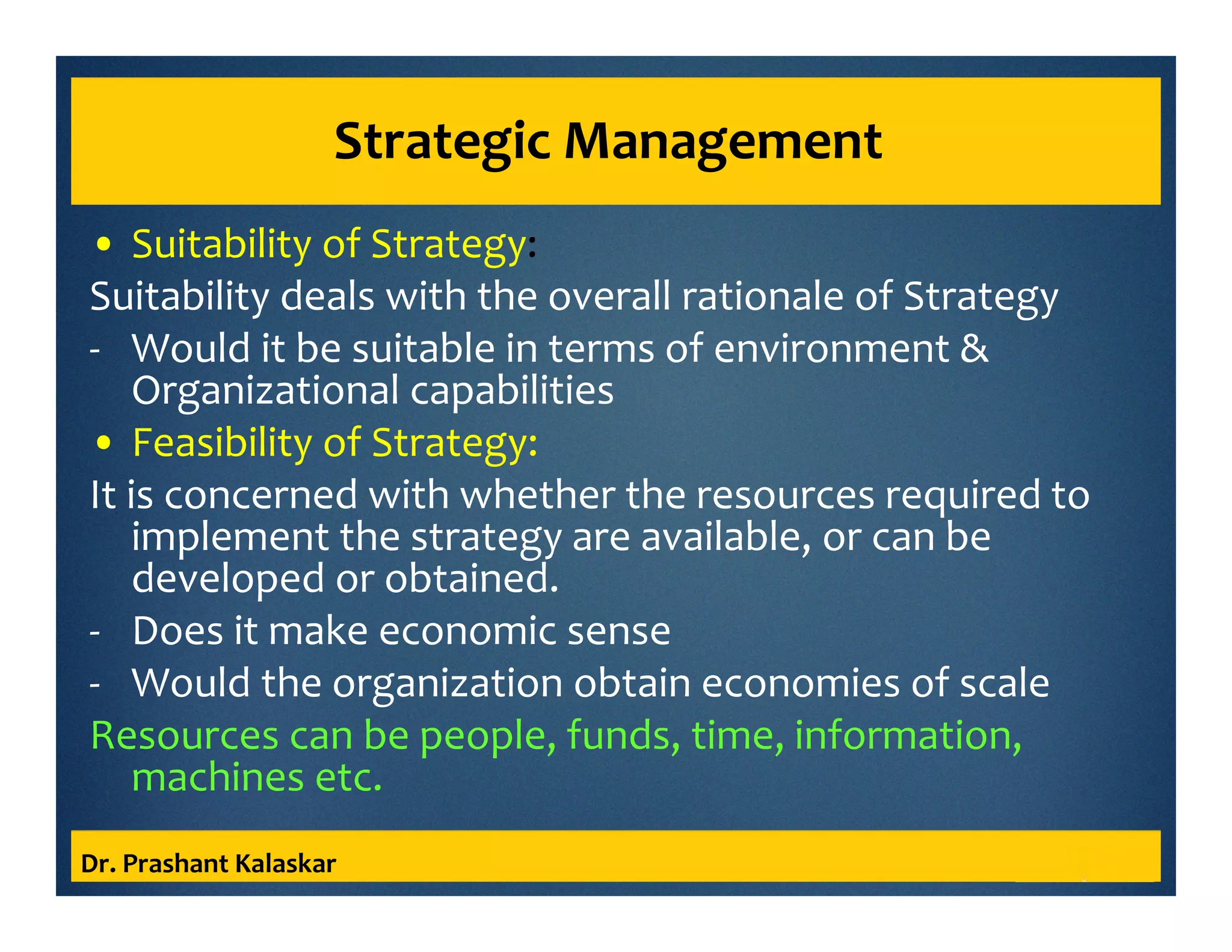 Strategic Management
• Suitability of Strategy:
Suitability deals with the overall rationale of Strategy
- Would it be suitable in terms of environment &
Organizational capabilities
• Feasibility of Strategy:
It is concerned with whether the resources required to
implement the strategy are available, or can be
developed or obtained.
- Does it make economic sense
- Would the organization obtain economies of scale
Resources can be people, funds, time, information,
machines etc.
Dr. Prashant Kalaskar
 