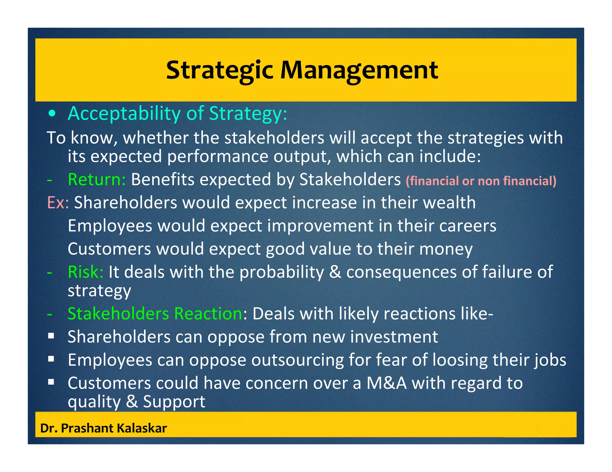 Strategic Management
• Acceptability of Strategy:
To know, whether the stakeholders will accept the strategies with
its expected performance output, which can include:
- Return: Benefits expected by Stakeholders (financial or non financial)
Ex: Shareholders would expect increase in their wealth
Employees would expect improvement in their careers
Customers would expect good value to their money
- Risk: It deals with the probability & consequences of failure of
strategy
- Stakeholders Reaction: Deals with likely reactions like-
Shareholders can oppose from new investment
Employees can oppose outsourcing for fear of loosing their jobs
Customers could have concern over a M&A with regard to
quality & Support
Dr. Prashant Kalaskar
 