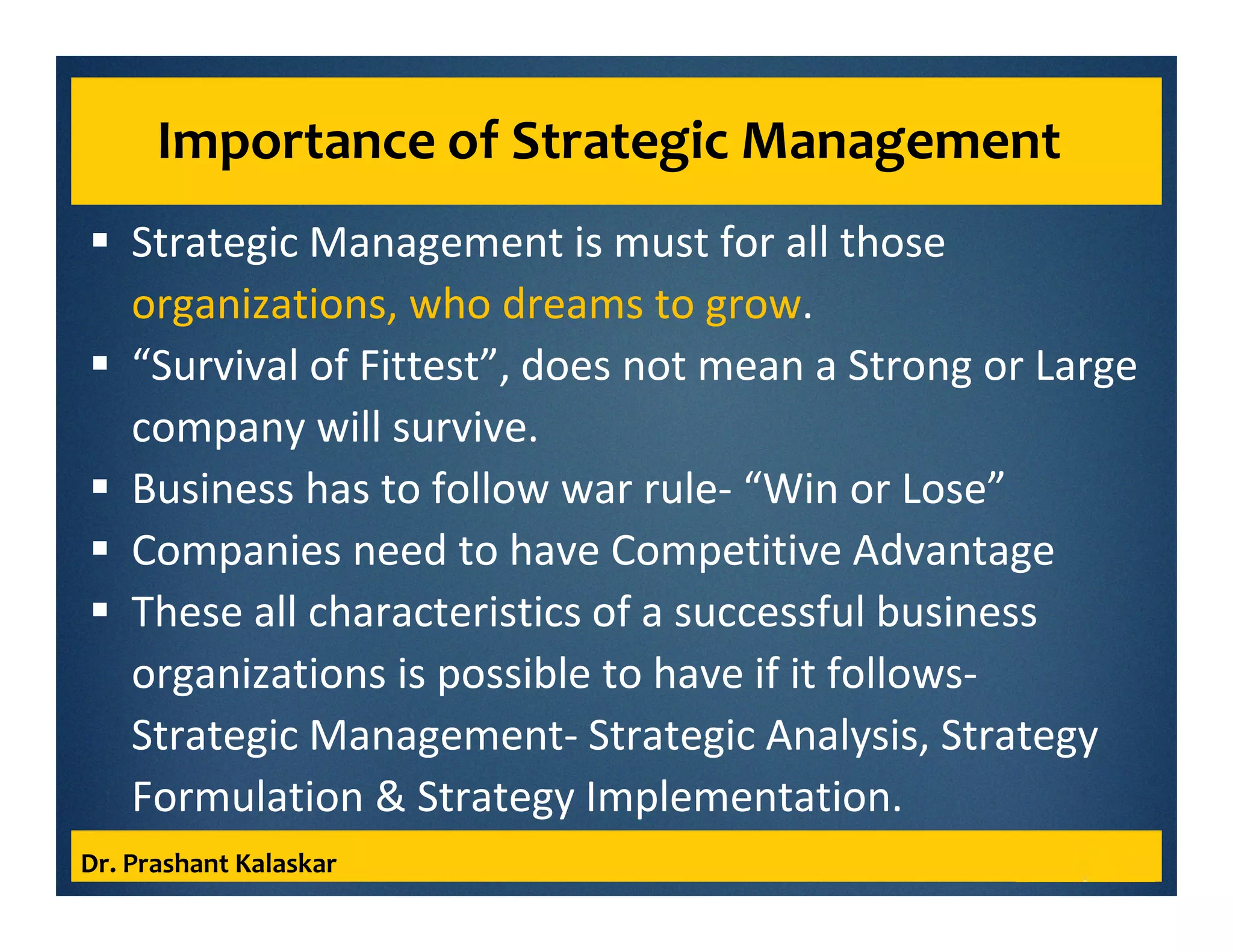 Importance of Strategic Management
Strategic Management is must for all those
organizations, who dreams to grow.
“Survival of Fittest”, does not mean a Strong or Large
company will survive.
Business has to follow war rule- “Win or Lose”
Companies need to have Competitive Advantage
These all characteristics of a successful business
organizations is possible to have if it follows-
Strategic Management- Strategic Analysis, Strategy
Formulation & Strategy Implementation.
Dr. Prashant Kalaskar
 