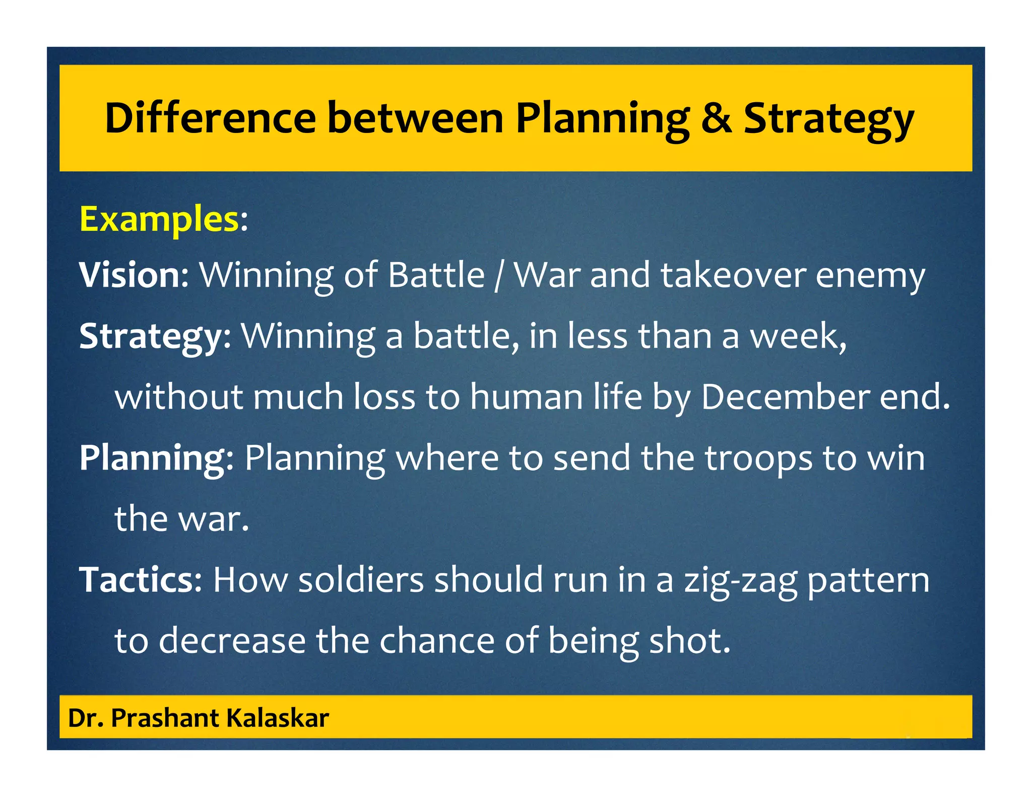 Examples:
Vision: Winning of Battle / War and takeover enemy
Strategy: Winning a battle, in less than a week,
without much loss to human life by December end.
Planning: Planning where to send the troops to win
the war.
Tactics: How soldiers should run in a zig-zag pattern
to decrease the chance of being shot.
Dr. Prashant Kalaskar
Difference between Planning & Strategy
 