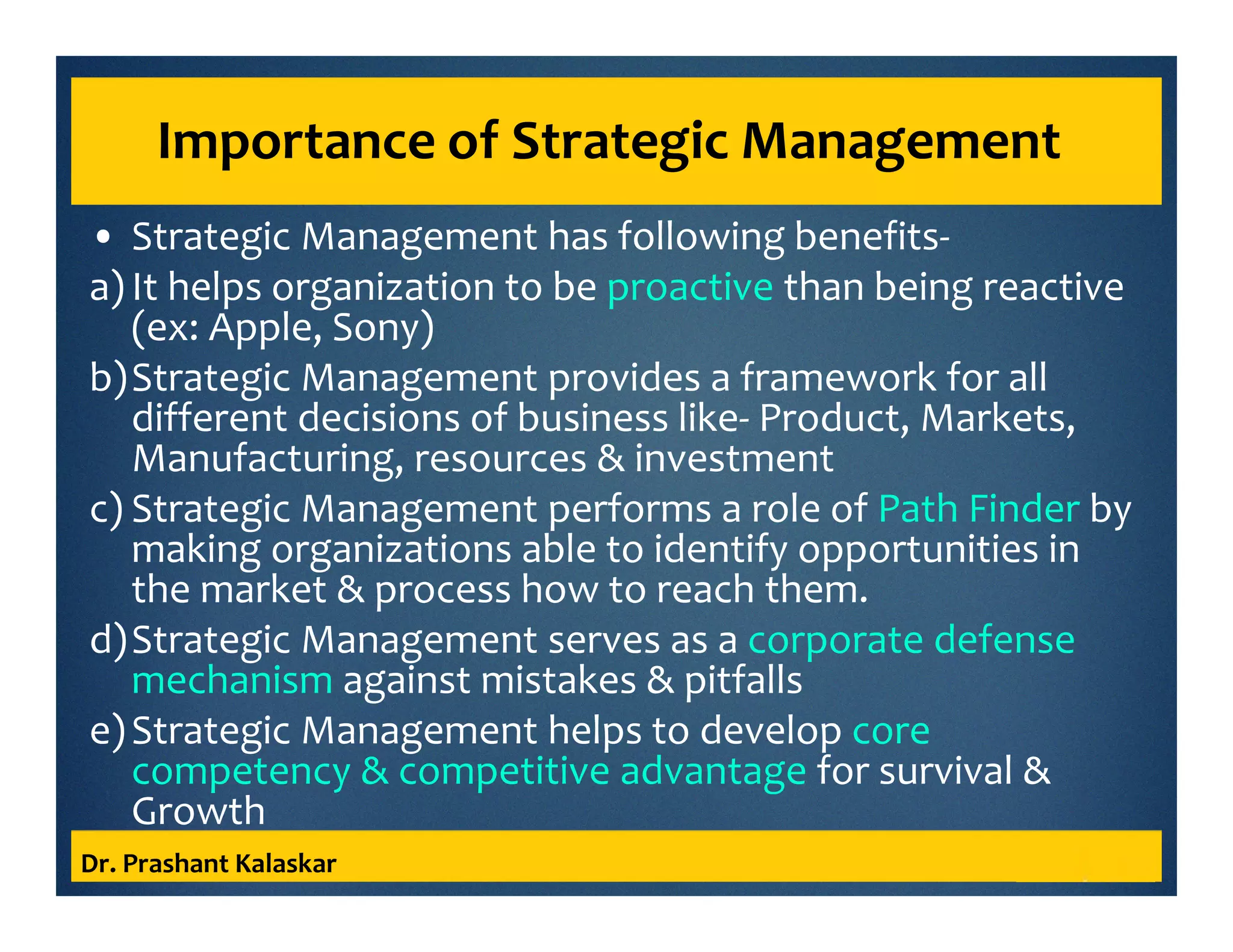 Importance of Strategic Management
• Strategic Management has following benefits-
a) It helps organization to be proactive than being reactive
(ex: Apple, Sony)
b)Strategic Management provides a framework for all
different decisions of business like- Product, Markets,
Manufacturing, resources & investment
c) Strategic Management performs a role of Path Finder by
making organizations able to identify opportunities in
the market & process how to reach them.
d)Strategic Management serves as a corporate defense
mechanism against mistakes & pitfalls
e)Strategic Management helps to develop core
competency & competitive advantage for survival &
Growth
Dr. Prashant Kalaskar
 