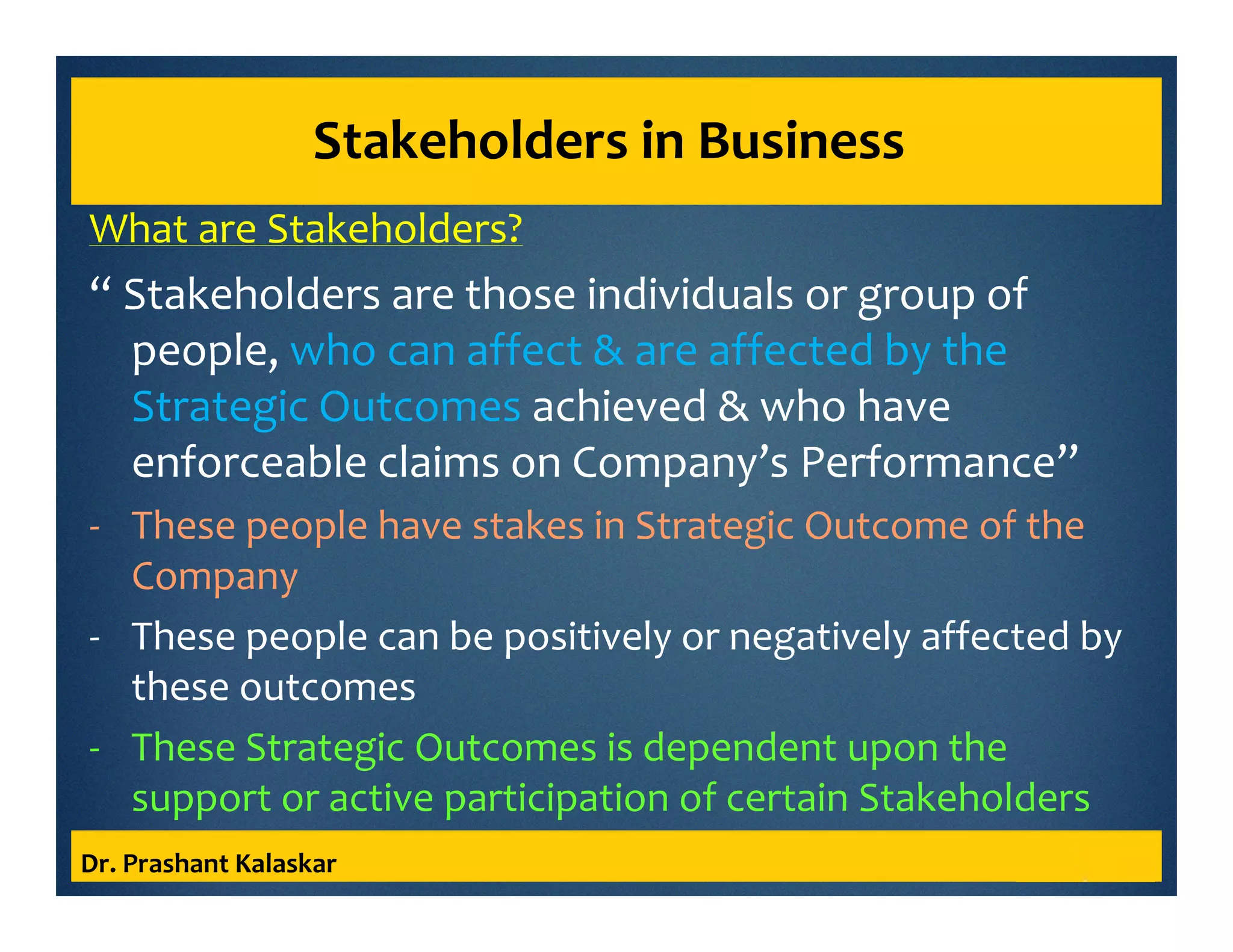 Stakeholders in Business
What are Stakeholders?
“ Stakeholders are those individuals or group of
people, who can affect & are affected by the
Strategic Outcomes achieved & who have
enforceable claims on Company’s Performance”
- These people have stakes in Strategic Outcome of the
Company
- These people can be positively or negatively affected by
these outcomes
- These Strategic Outcomes is dependent upon the
support or active participation of certain Stakeholders
Dr. Prashant Kalaskar
 