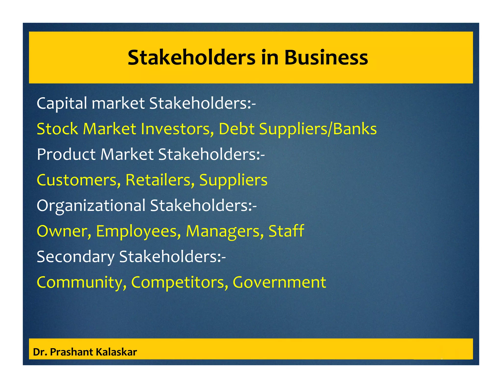 Stakeholders in Business
Capital market Stakeholders:-
Stock Market Investors, Debt Suppliers/Banks
Product Market Stakeholders:-
Customers, Retailers, Suppliers
Organizational Stakeholders:-
Owner, Employees, Managers, Staff
Secondary Stakeholders:-
Community, Competitors, Government
Dr. Prashant Kalaskar
 