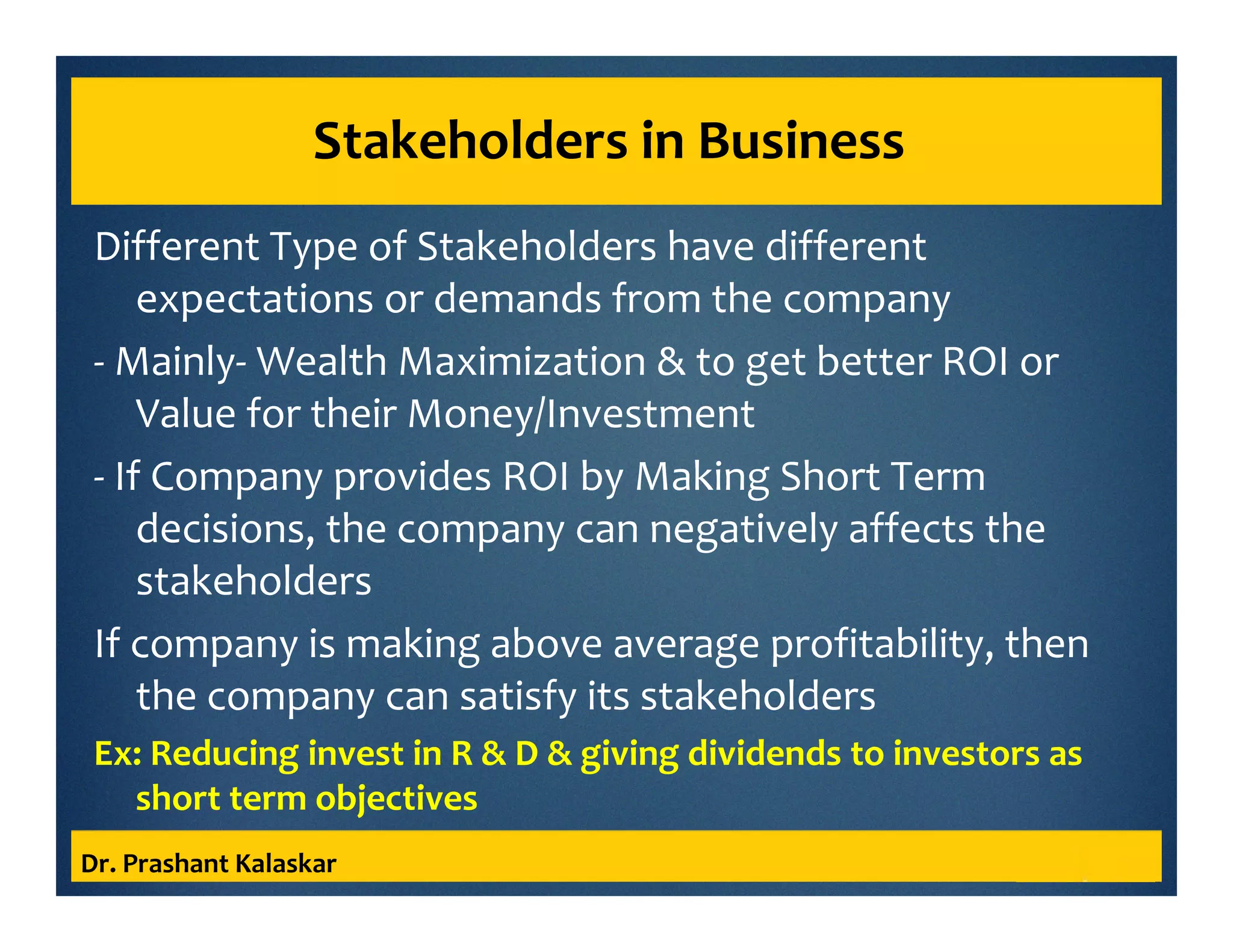 Stakeholders in Business
Different Type of Stakeholders have different
expectations or demands from the company
- Mainly- Wealth Maximization & to get better ROI or
Value for their Money/Investment
- If Company provides ROI by Making Short Term
decisions, the company can negatively affects the
stakeholders
If company is making above average profitability, then
the company can satisfy its stakeholders
Ex: Reducing invest in R & D & giving dividends to investors as
short term objectives
Dr. Prashant Kalaskar
 