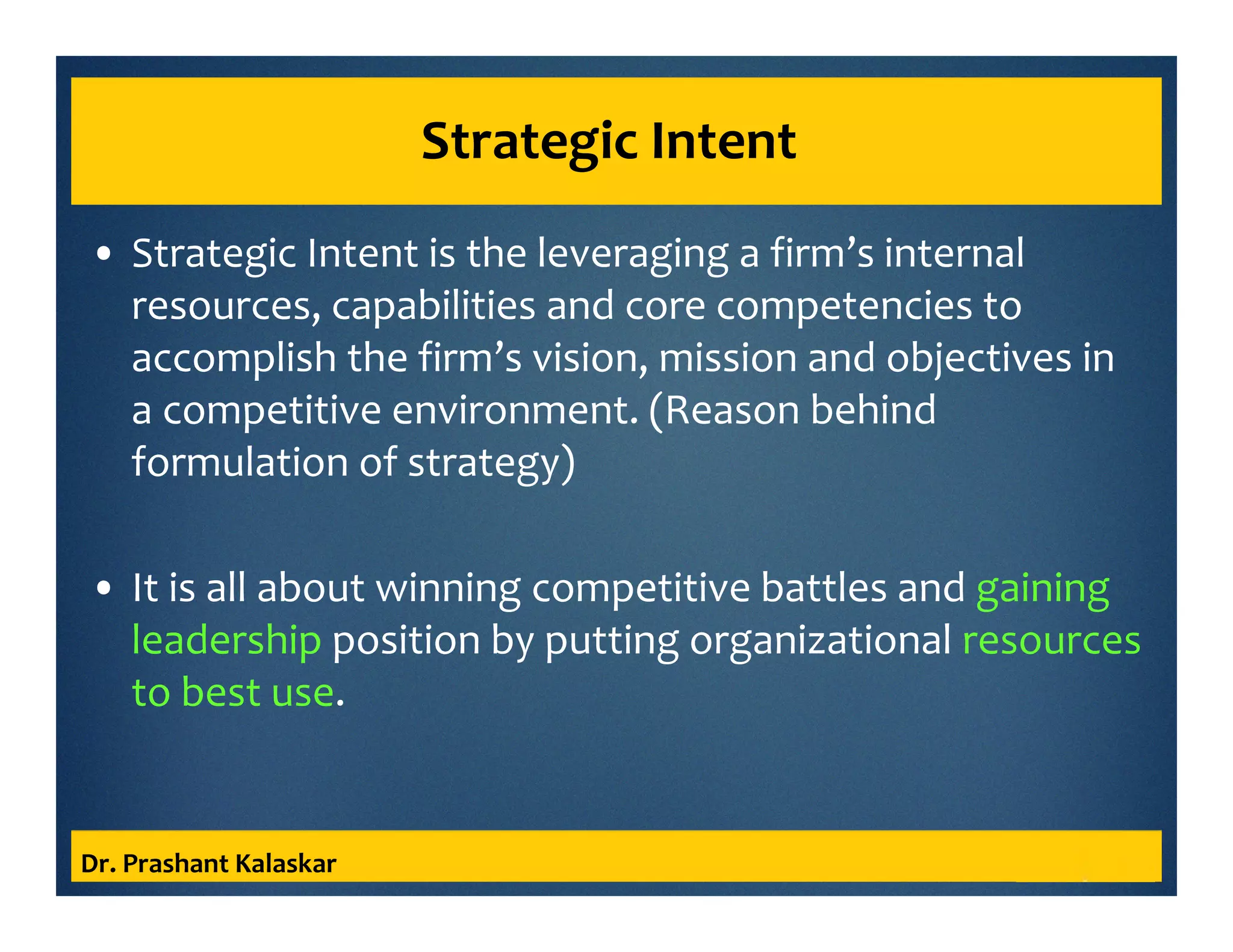 Strategic Intent
• Strategic Intent is the leveraging a firm’s internal
resources, capabilities and core competencies to
accomplish the firm’s vision, mission and objectives in
a competitive environment. (Reason behind
formulation of strategy)
• It is all about winning competitive battles and gaining
leadership position by putting organizational resources
to best use.
Dr. Prashant Kalaskar
 