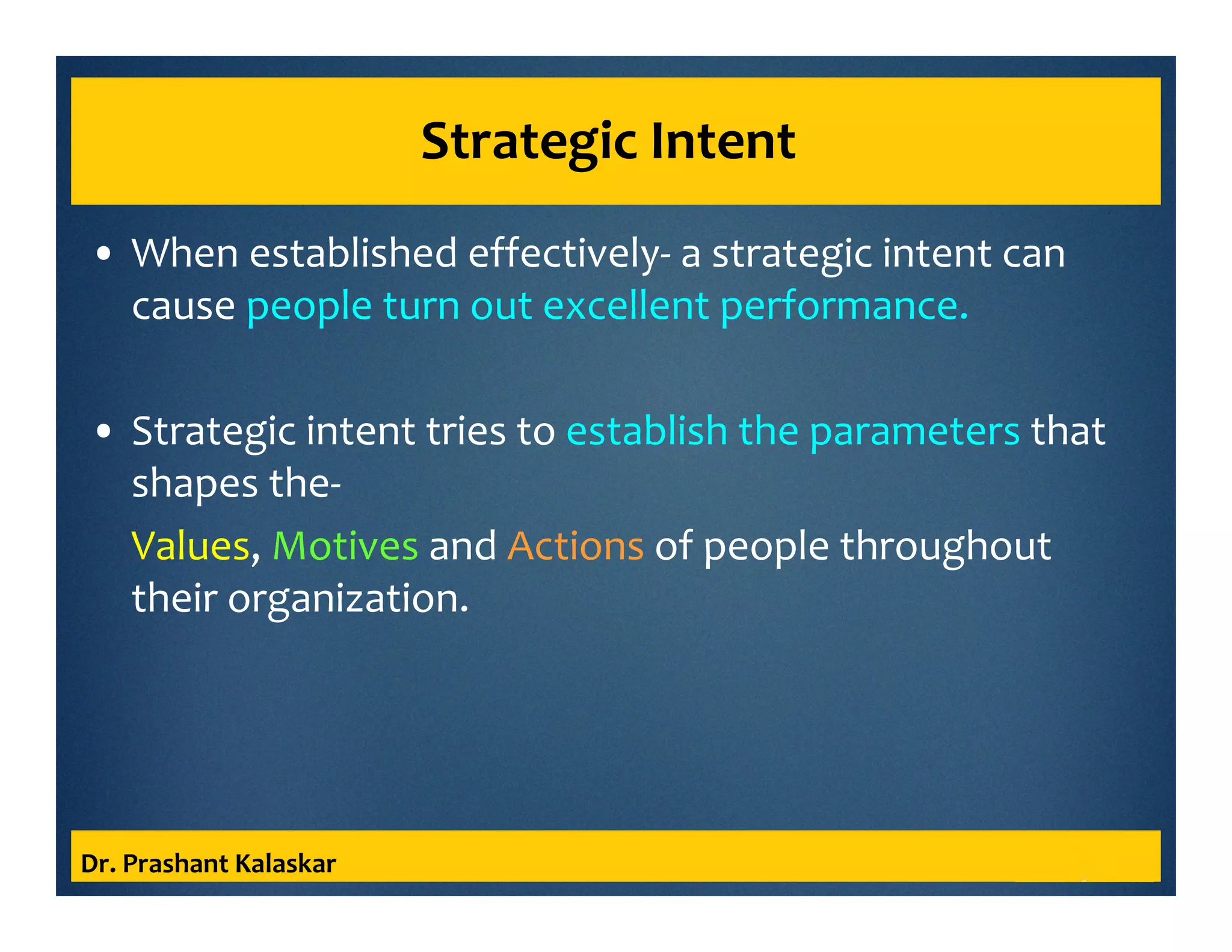 Strategic Intent
• When established effectively- a strategic intent can
cause people turn out excellent performance.
• Strategic intent tries to establish the parameters that
shapes the-
Values, Motives and Actions of people throughout
their organization.
Dr. Prashant Kalaskar
 