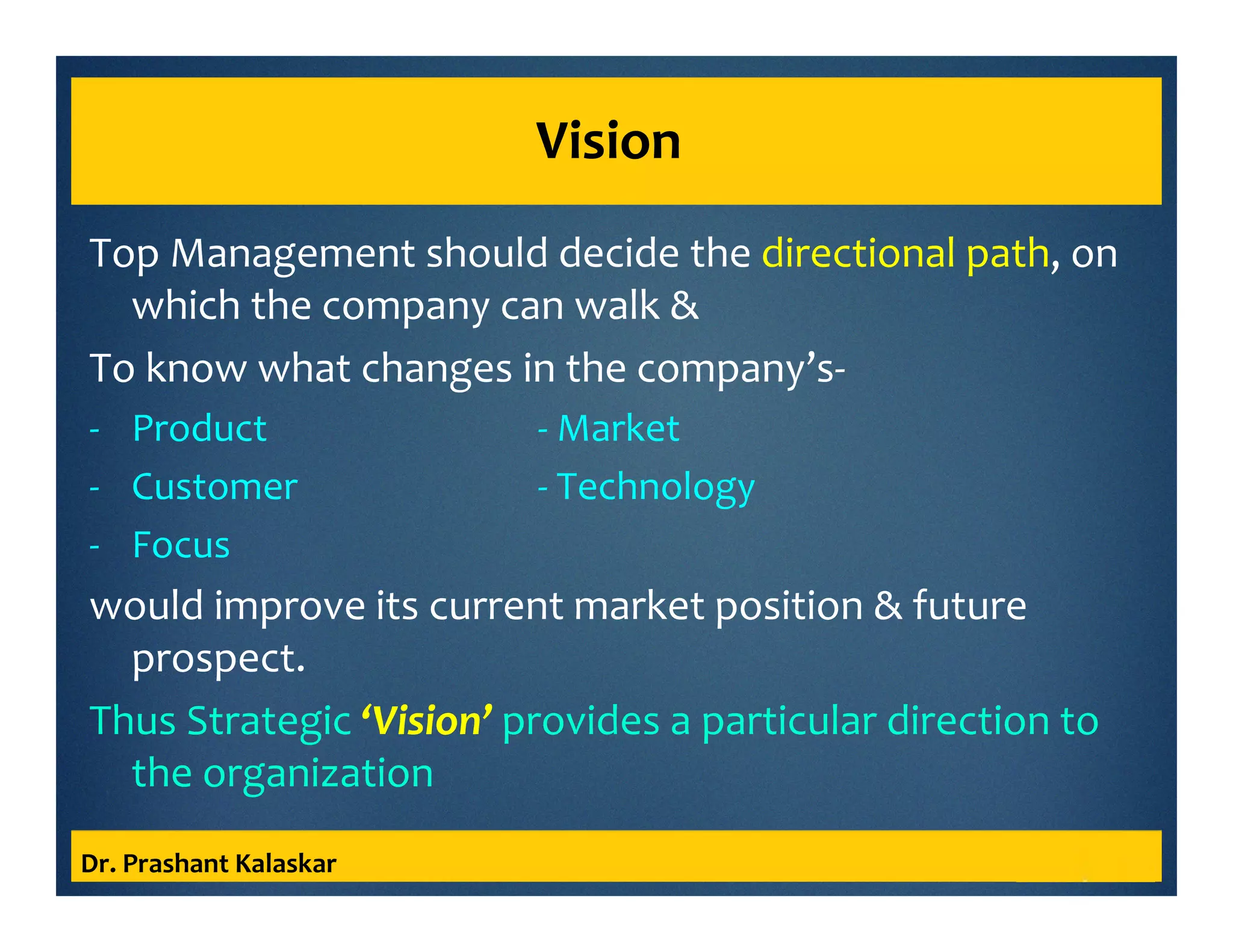 Vision
Top Management should decide the directional path, on
which the company can walk &
To know what changes in the company’s-
- Product - Market
- Customer - Technology
- Focus
would improve its current market position & future
prospect.
Thus Strategic ‘Vision’ provides a particular direction to
the organization
Dr. Prashant Kalaskar
 