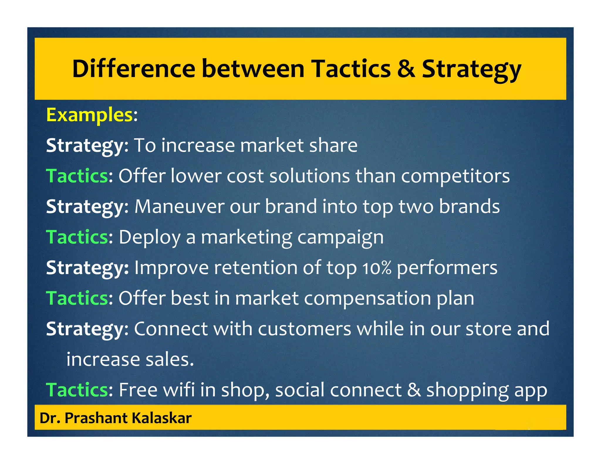 Examples:
Strategy: To increase market share
Tactics: Offer lower cost solutions than competitors
Strategy: Maneuver our brand into top two brands
Tactics: Deploy a marketing campaign
Strategy: Improve retention of top 10% performers
Tactics: Offer best in market compensation plan
Strategy: Connect with customers while in our store and
increase sales.
Tactics: Free wifi in shop, social connect & shopping app
Dr. Prashant Kalaskar
Difference between Tactics & Strategy
 