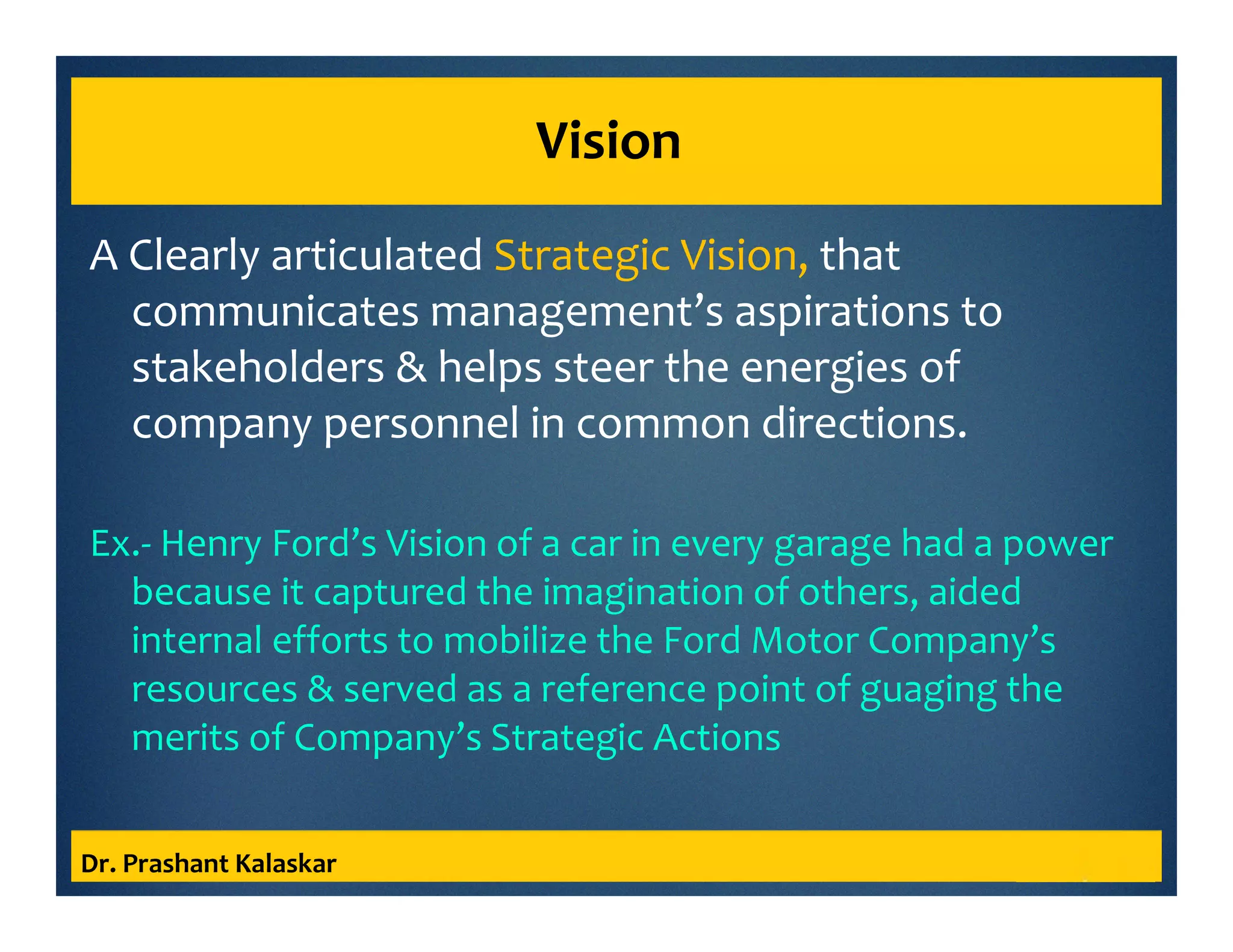 Vision
A Clearly articulated Strategic Vision, that
communicates management’s aspirations to
stakeholders & helps steer the energies of
company personnel in common directions.
Ex.- Henry Ford’s Vision of a car in every garage had a power
because it captured the imagination of others, aided
internal efforts to mobilize the Ford Motor Company’s
resources & served as a reference point of guaging the
merits of Company’s Strategic Actions
Dr. Prashant Kalaskar
 