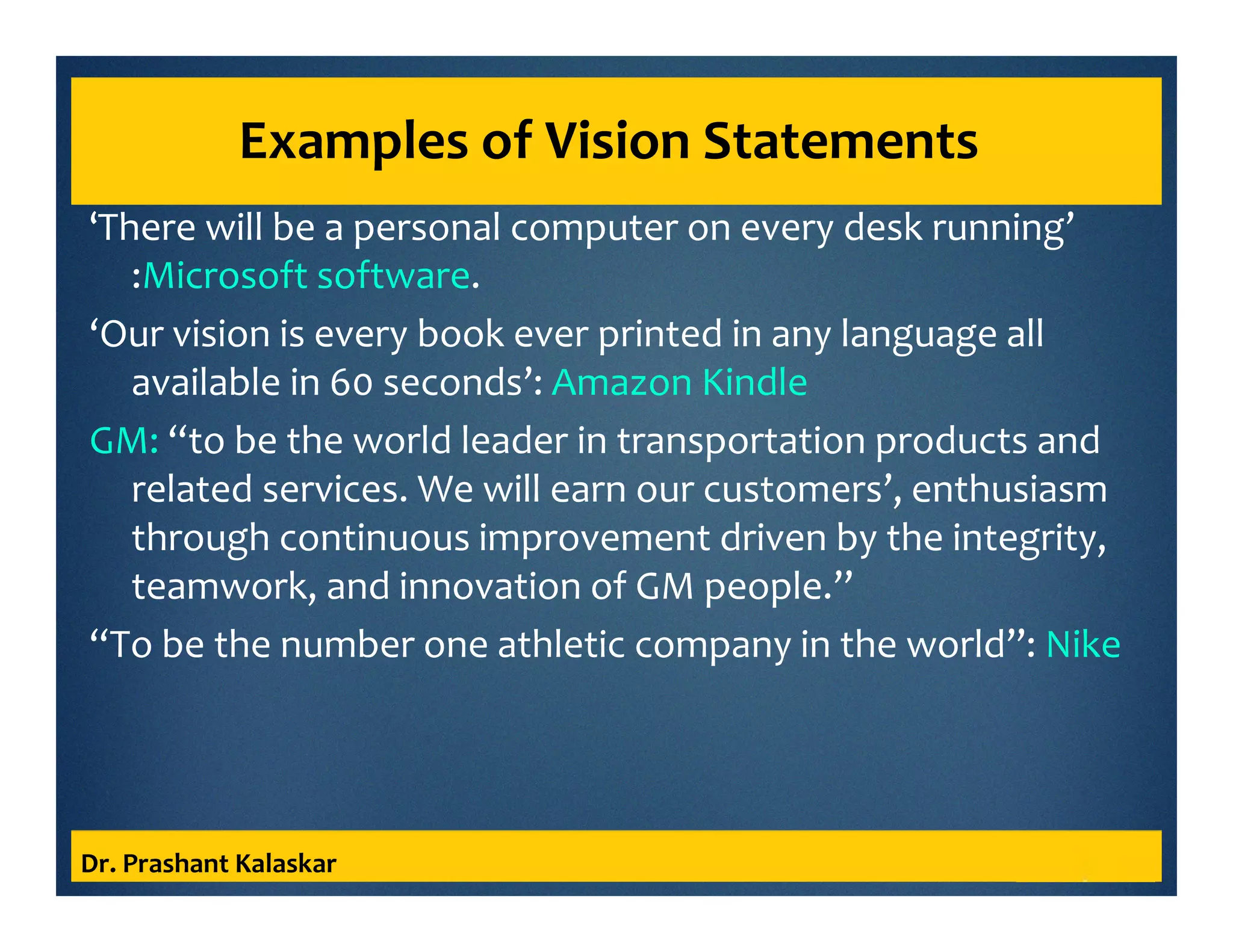 Examples of Vision Statements
‘There will be a personal computer on every desk running’
:Microsoft software.
‘Our vision is every book ever printed in any language all
available in 60 seconds’: Amazon Kindle
GM: “to be the world leader in transportation products and
related services. We will earn our customers’, enthusiasm
through continuous improvement driven by the integrity,
teamwork, and innovation of GM people.’’
“To be the number one athletic company in the world”: Nike
Dr. Prashant Kalaskar
 