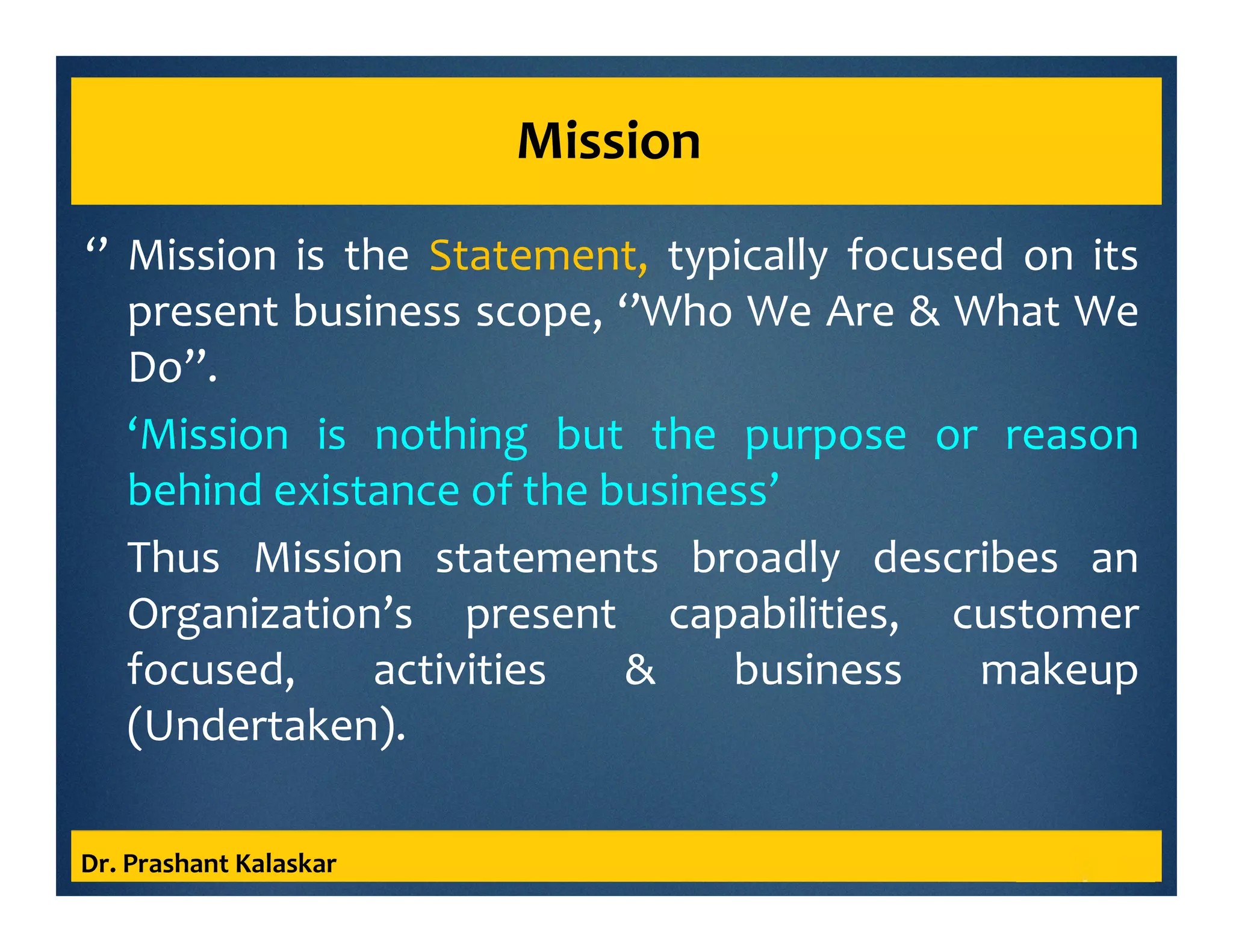 Mission
‘’ Mission is the Statement, typically focused on its
present business scope, ‘’Who We Are & What We
Do’’.
‘Mission is nothing but the purpose or reason
behind existance of the business’
Thus Mission statements broadly describes an
Organization’s present capabilities, customer
focused, activities & business makeup
(Undertaken).
Dr. Prashant Kalaskar
 