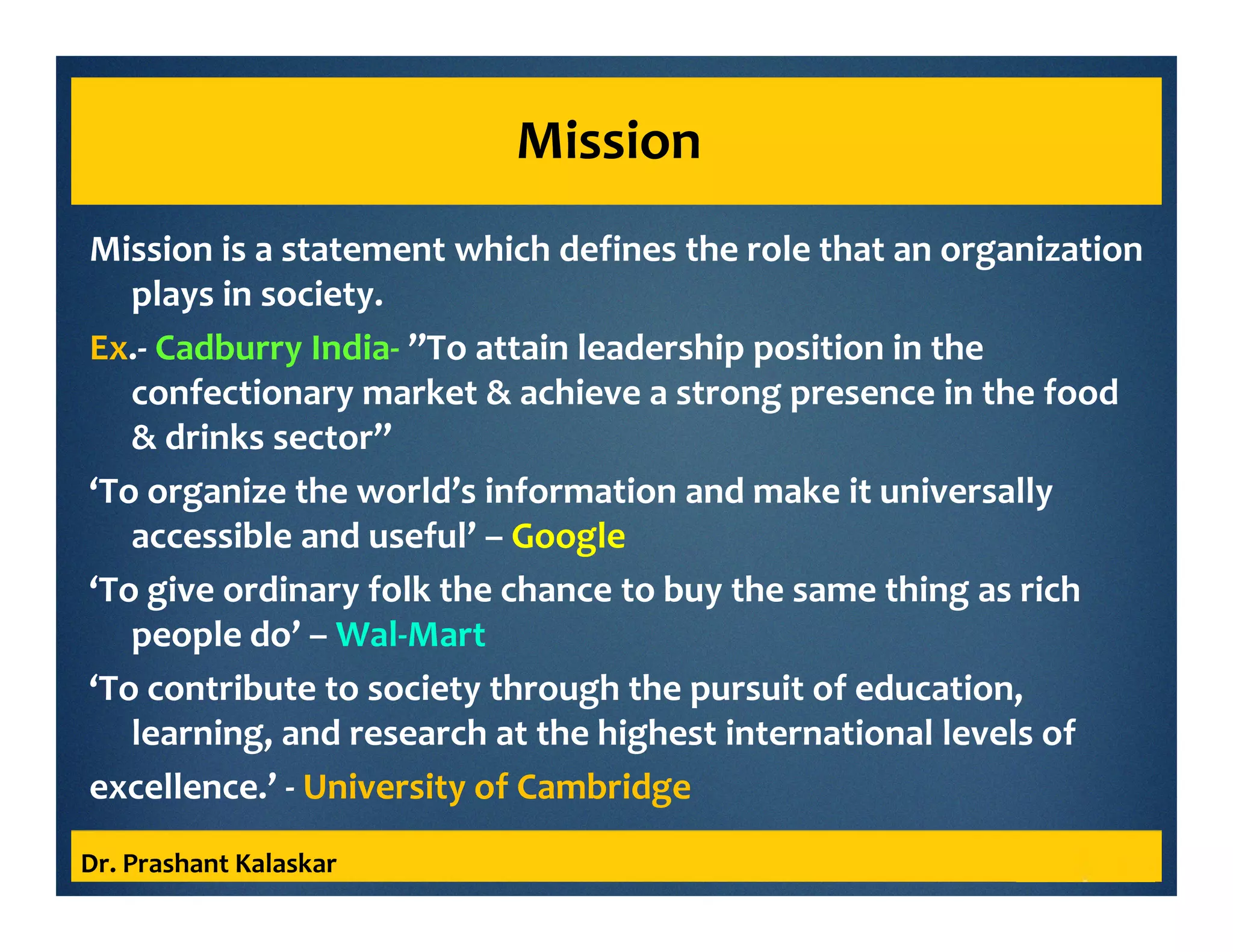 Mission
Mission is a statement which defines the role that an organization
plays in society.
Ex.- Cadburry India- ’’To attain leadership position in the
confectionary market & achieve a strong presence in the food
& drinks sector’’
‘To organize the world’s information and make it universally
accessible and useful’ – Google
‘To give ordinary folk the chance to buy the same thing as rich
people do’ – Wal-Mart
‘To contribute to society through the pursuit of education,
learning, and research at the highest international levels of
excellence.’ - University of Cambridge
Dr. Prashant Kalaskar
 
