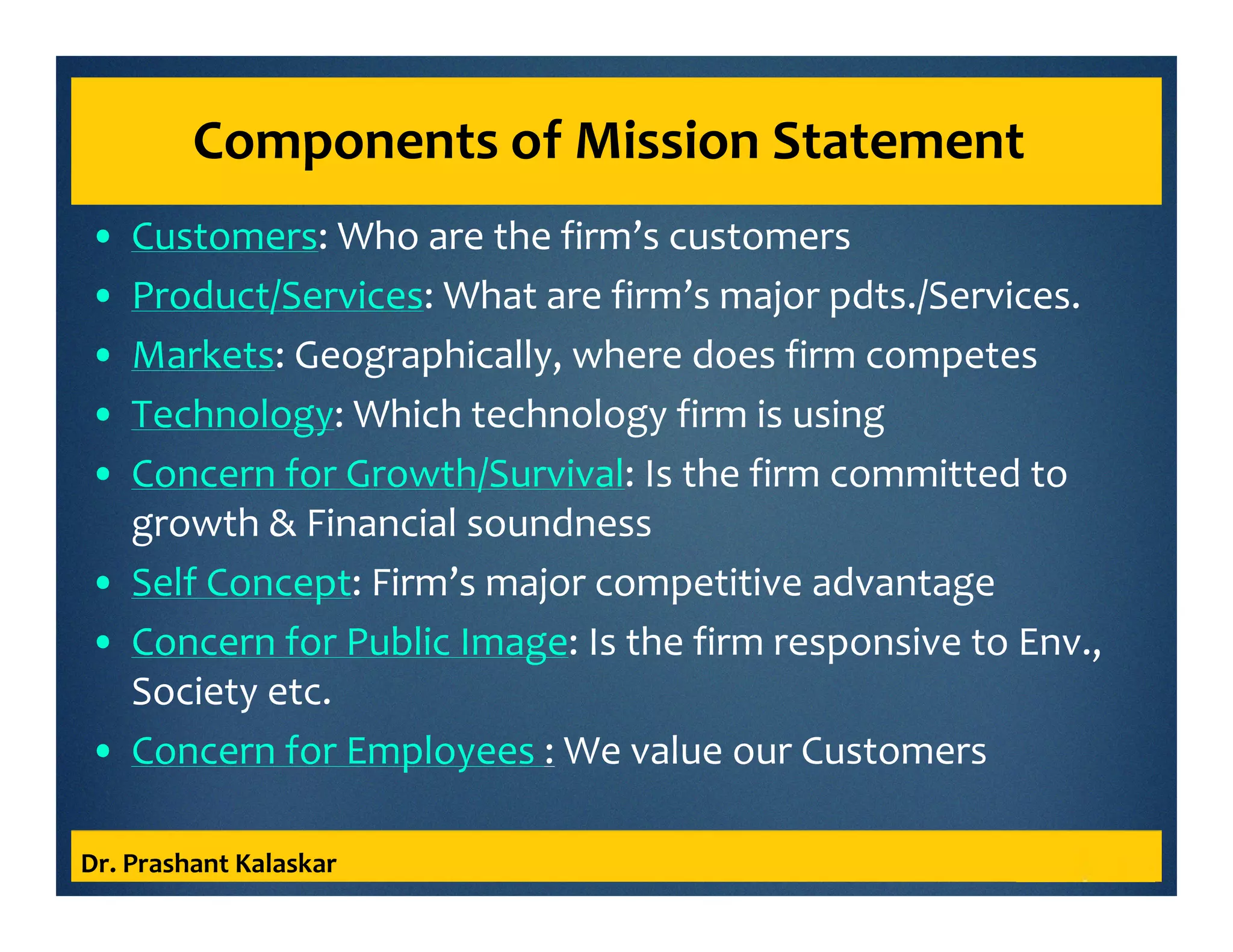 Components of Mission Statement
• Customers: Who are the firm’s customers
• Product/Services: What are firm’s major pdts./Services.
• Markets: Geographically, where does firm competes
• Technology: Which technology firm is using
• Concern for Growth/Survival: Is the firm committed to
growth & Financial soundness
• Self Concept: Firm’s major competitive advantage
• Concern for Public Image: Is the firm responsive to Env.,
Society etc.
• Concern for Employees : We value our Customers
Dr. Prashant Kalaskar
 