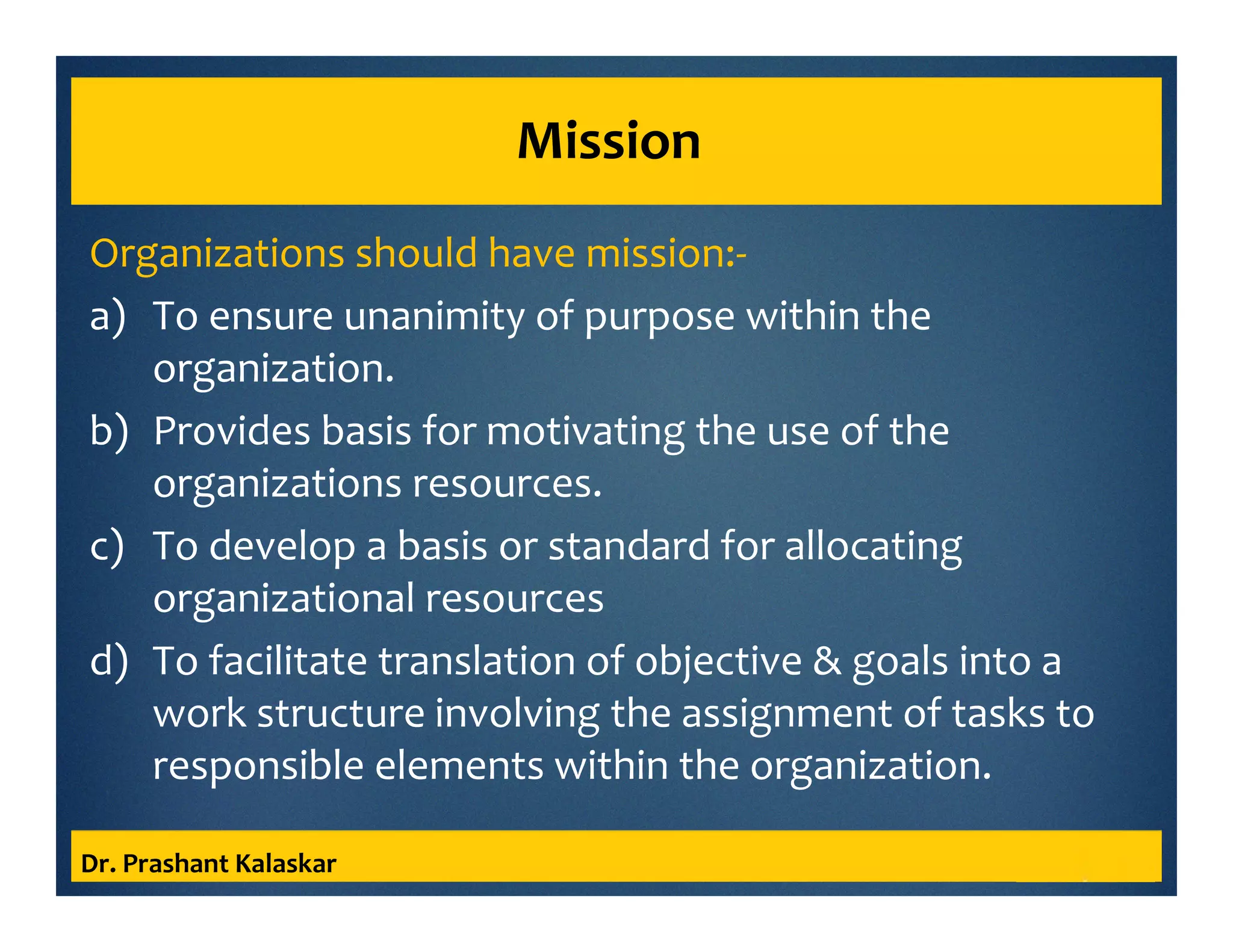 Mission
Organizations should have mission:-
a) To ensure unanimity of purpose within the
organization.
b) Provides basis for motivating the use of the
organizations resources.
c) To develop a basis or standard for allocating
organizational resources
d) To facilitate translation of objective & goals into a
work structure involving the assignment of tasks to
responsible elements within the organization.
Dr. Prashant Kalaskar
 