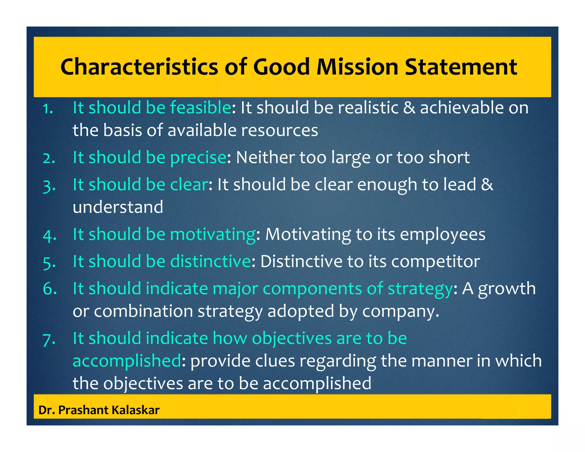 Characteristics of Good Mission Statement
1. It should be feasible: It should be realistic & achievable on
the basis of available resources
2. It should be precise: Neither too large or too short
3. It should be clear: It should be clear enough to lead &
understand
4. It should be motivating: Motivating to its employees
5. It should be distinctive: Distinctive to its competitor
6. It should indicate major components of strategy: A growth
or combination strategy adopted by company.
7. It should indicate how objectives are to be
accomplished: provide clues regarding the manner in which
the objectives are to be accomplished
Dr. Prashant Kalaskar
 