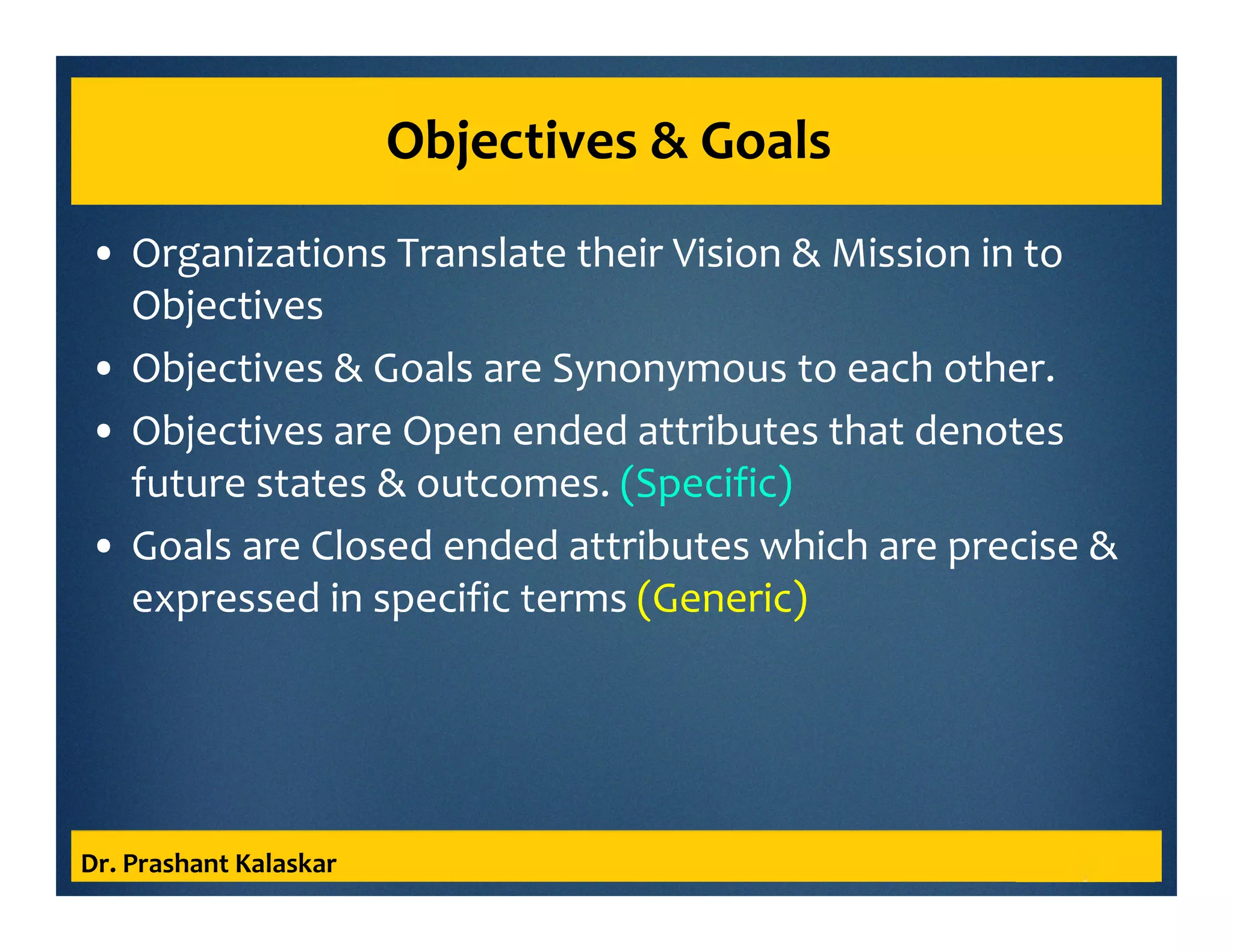 Objectives & Goals
• Organizations Translate their Vision & Mission in to
Objectives
• Objectives & Goals are Synonymous to each other.
• Objectives are Open ended attributes that denotes
future states & outcomes. (Specific)
• Goals are Closed ended attributes which are precise &
expressed in specific terms (Generic)
Dr. Prashant Kalaskar
 