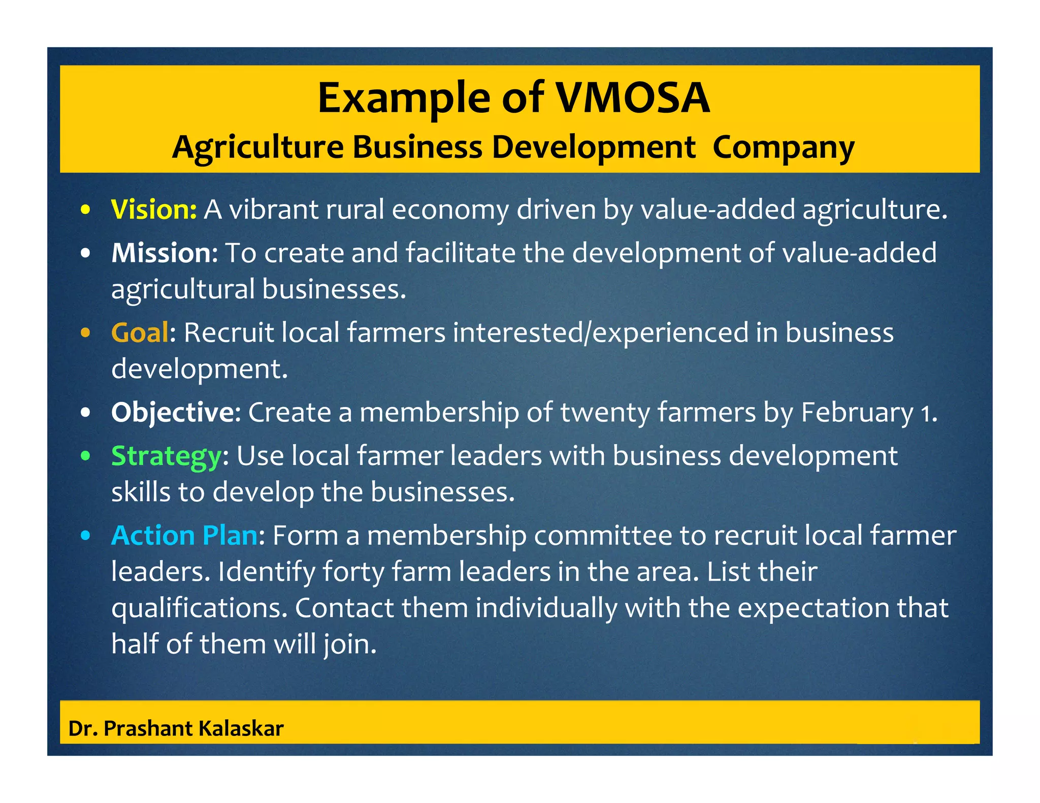 Example of VMOSA
Agriculture Business Development Company
• Vision: A vibrant rural economy driven by value-added agriculture.
• Mission: To create and facilitate the development of value-added
agricultural businesses.
• Goal: Recruit local farmers interested/experienced in business
development.
• Objective: Create a membership of twenty farmers by February 1.
• Strategy: Use local farmer leaders with business development
skills to develop the businesses.
• Action Plan: Form a membership committee to recruit local farmer
leaders. Identify forty farm leaders in the area. List their
qualifications. Contact them individually with the expectation that
half of them will join.
Dr. Prashant Kalaskar
 