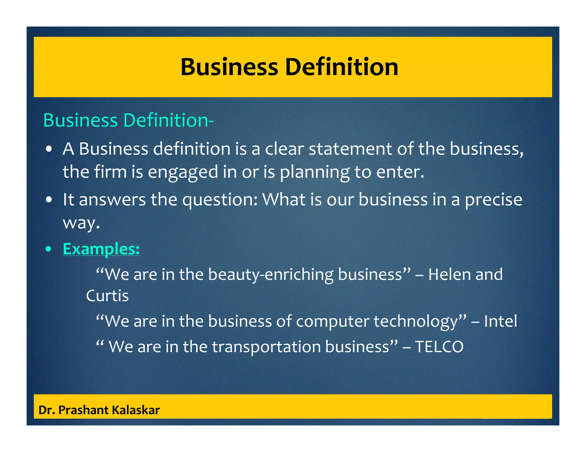 Business Definition
Business Definition-
• A Business definition is a clear statement of the business,
the firm is engaged in or is planning to enter.
• It answers the question: What is our business in a precise
way.
• Examples:
“We are in the beauty-enriching business” – Helen and
Curtis
“We are in the business of computer technology” – Intel
“ We are in the transportation business” – TELCO
Dr. Prashant Kalaskar
 