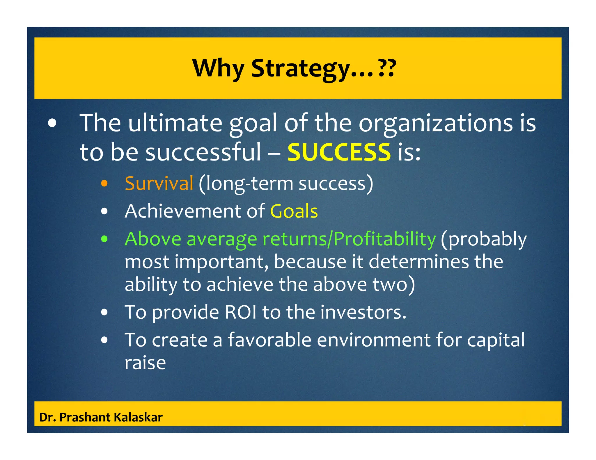 Why Strategy…??
• The ultimate goal of the organizations is
to be successful – SUCCESS is:
• Survival (long-term success)
• Achievement of Goals
• Above average returns/Profitability (probably
most important, because it determines the
ability to achieve the above two)
• To provide ROI to the investors.
• To create a favorable environment for capital
raise
Dr. Prashant Kalaskar
 