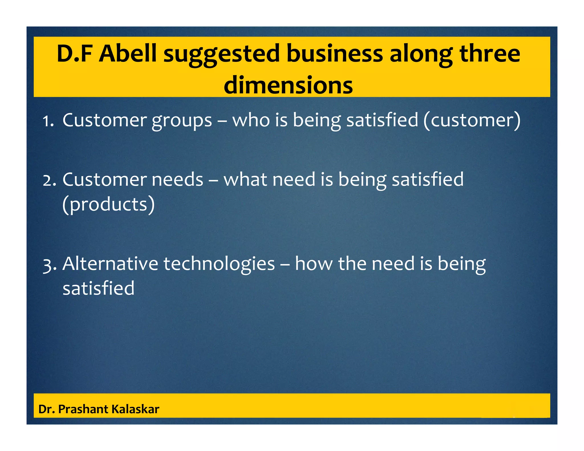 D.F Abell suggested business along three
dimensions
1. Customer groups – who is being satisfied (customer)
2. Customer needs – what need is being satisfied
(products)
3. Alternative technologies – how the need is being
satisfied
Dr. Prashant Kalaskar
 