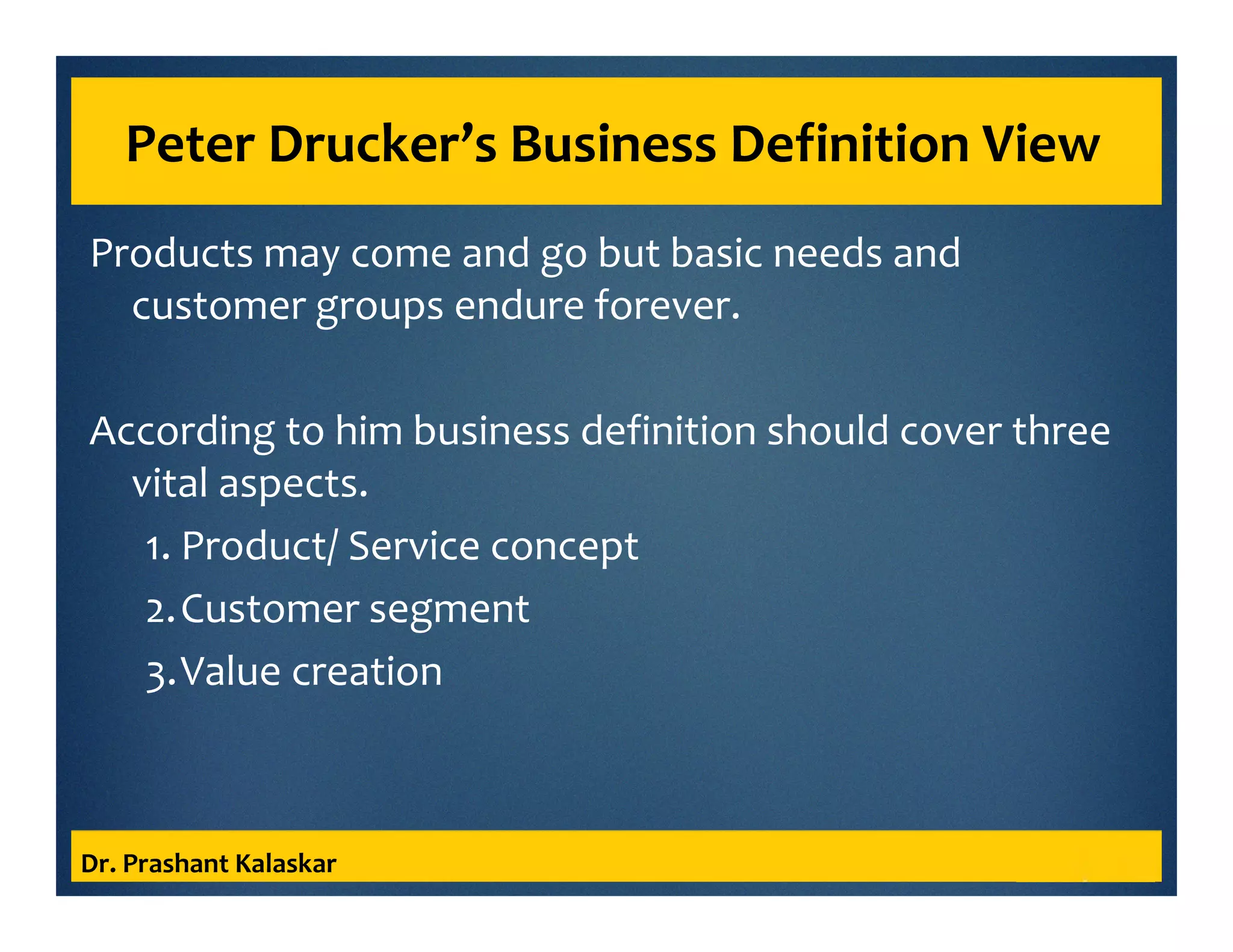 Peter Drucker’s Business Definition View
Products may come and go but basic needs and
customer groups endure forever.
According to him business definition should cover three
vital aspects.
1. Product/ Service concept
2.Customer segment
3.Value creation
Dr. Prashant Kalaskar
 