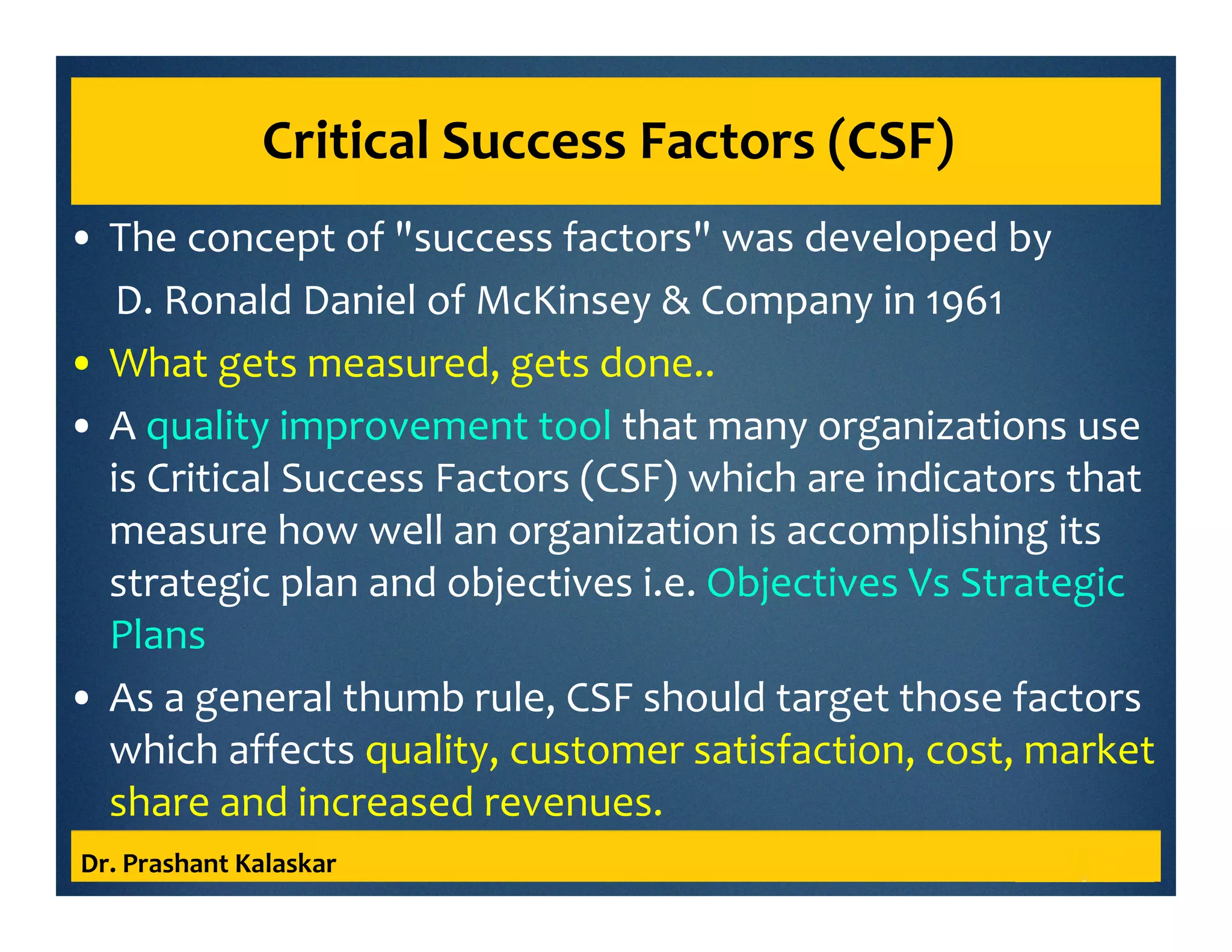 Critical Success Factors (CSF)
• The concept of "success factors" was developed by
D. Ronald Daniel of McKinsey & Company in 1961
• What gets measured, gets done..
• A quality improvement tool that many organizations use
is Critical Success Factors (CSF) which are indicators that
measure how well an organization is accomplishing its
strategic plan and objectives i.e. Objectives Vs Strategic
Plans
• As a general thumb rule, CSF should target those factors
which affects quality, customer satisfaction, cost, market
share and increased revenues.
Dr. Prashant Kalaskar
 