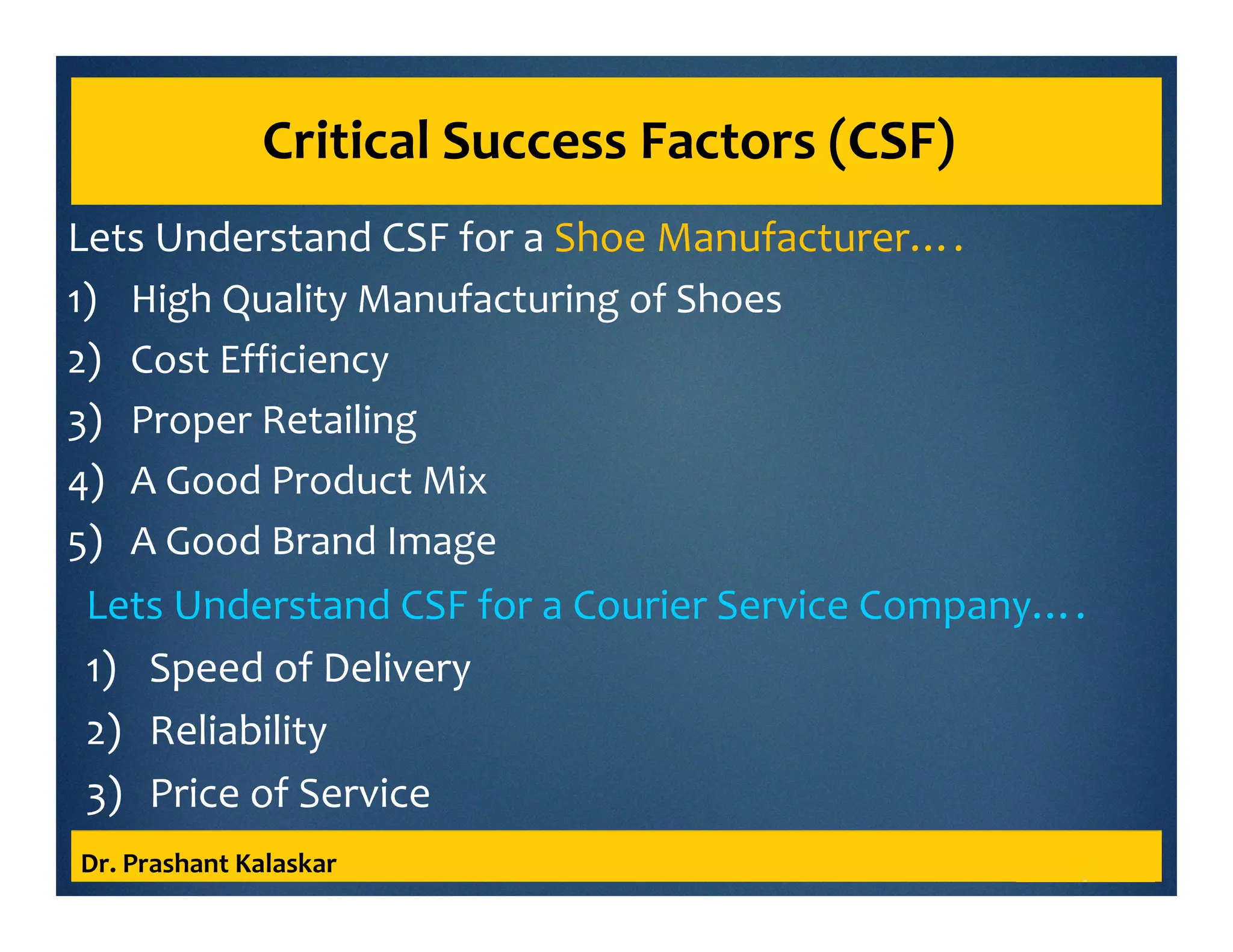 Critical Success Factors (CSF)
Lets Understand CSF for a Shoe Manufacturer….
1) High Quality Manufacturing of Shoes
2) Cost Efficiency
3) Proper Retailing
4) A Good Product Mix
5) A Good Brand Image
Dr. Prashant Kalaskar
Lets Understand CSF for a Courier Service Company….
1) Speed of Delivery
2) Reliability
3) Price of Service
 
