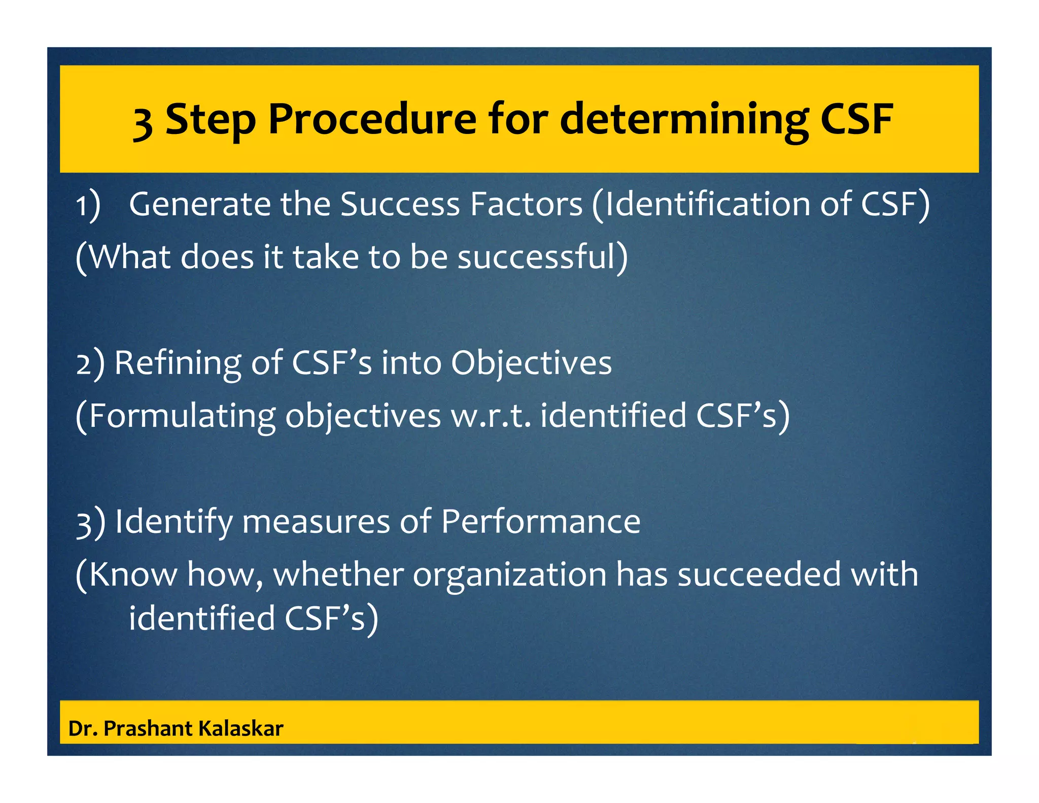 3 Step Procedure for determining CSF
1) Generate the Success Factors (Identification of CSF)
(What does it take to be successful)
2) Refining of CSF’s into Objectives
(Formulating objectives w.r.t. identified CSF’s)
3) Identify measures of Performance
(Know how, whether organization has succeeded with
identified CSF’s)
Dr. Prashant Kalaskar
 