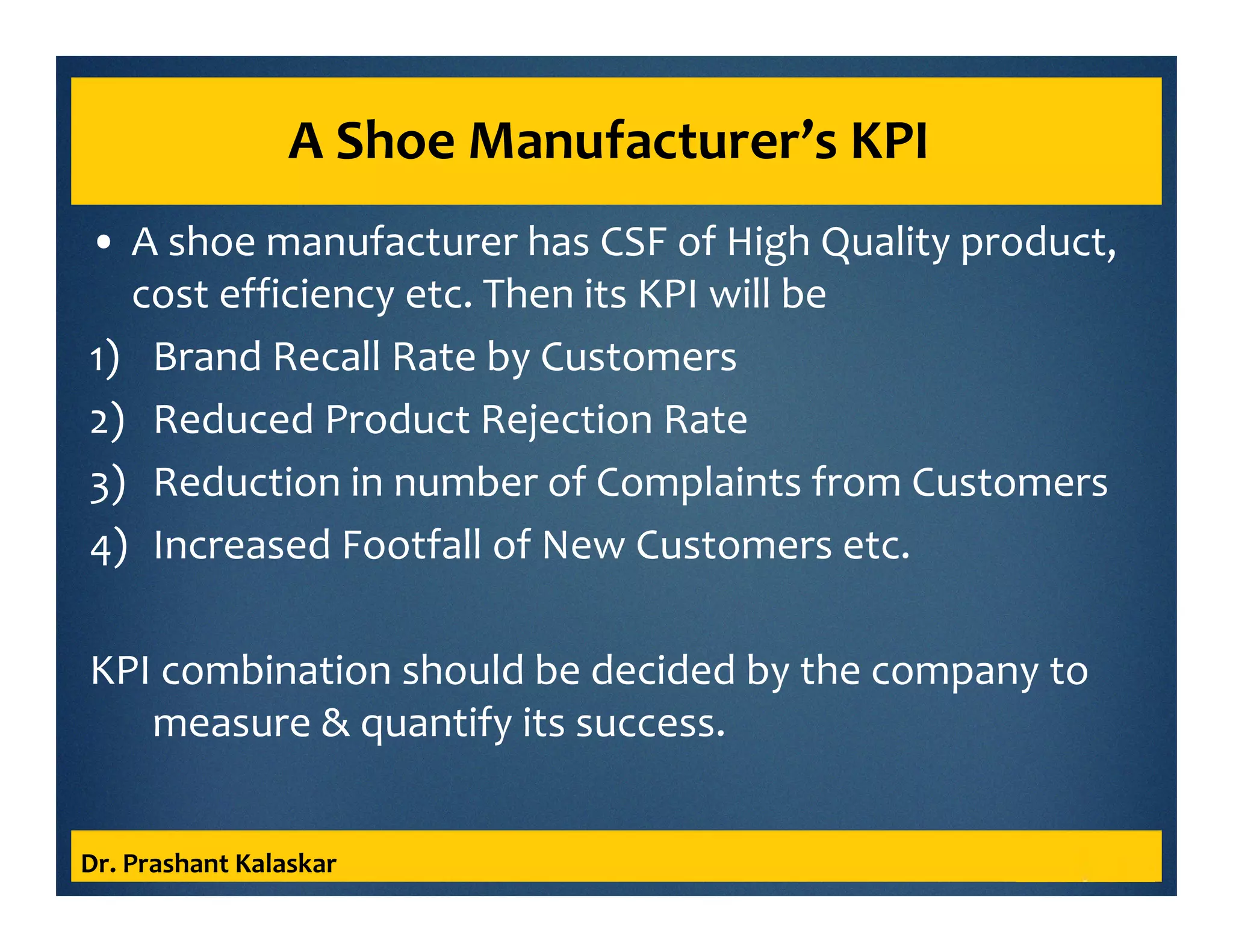A Shoe Manufacturer’s KPI
• A shoe manufacturer has CSF of High Quality product,
cost efficiency etc. Then its KPI will be
1) Brand Recall Rate by Customers
2) Reduced Product Rejection Rate
3) Reduction in number of Complaints from Customers
4) Increased Footfall of New Customers etc.
KPI combination should be decided by the company to
measure & quantify its success.
Dr. Prashant Kalaskar
 