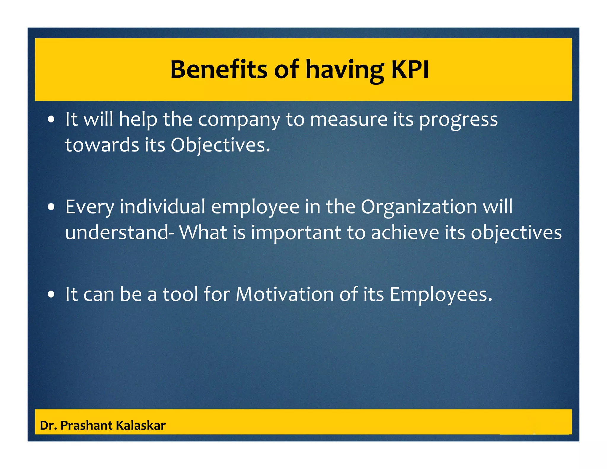 Benefits of having KPI
• It will help the company to measure its progress
towards its Objectives.
• Every individual employee in the Organization will
understand- What is important to achieve its objectives
• It can be a tool for Motivation of its Employees.
Dr. Prashant Kalaskar
 