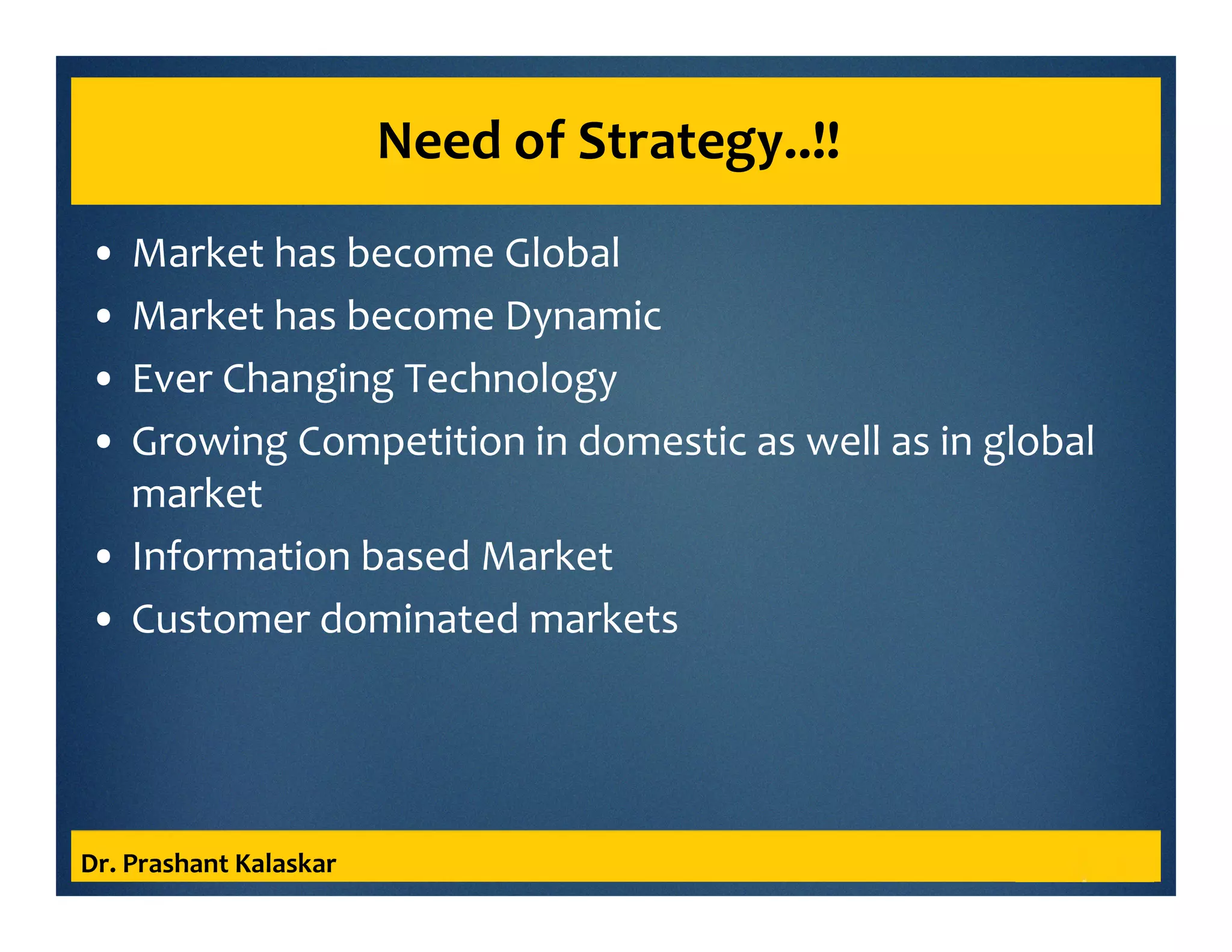 Need of Strategy..!!
• Market has become Global
• Market has become Dynamic
• Ever Changing Technology
• Growing Competition in domestic as well as in global
market
• Information based Market
• Customer dominated markets
Dr. Prashant Kalaskar
 