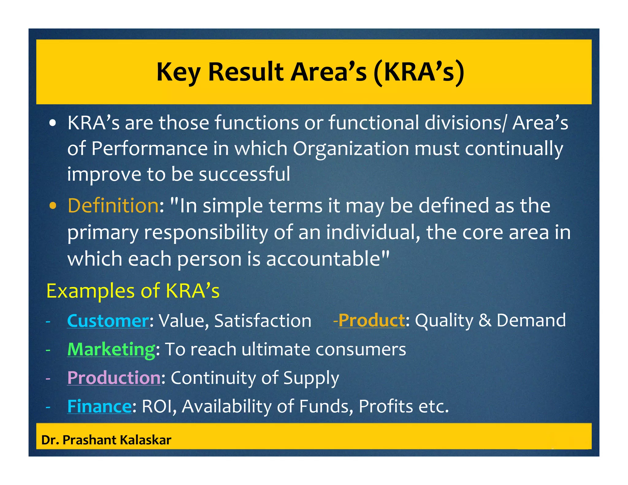 Key Result Area’s (KRA’s)
• KRA’s are those functions or functional divisions/ Area’s
of Performance in which Organization must continually
improve to be successful
• Definition: "In simple terms it may be defined as the
primary responsibility of an individual, the core area in
which each person is accountable"
Examples of KRA’s
- Customer: Value, Satisfaction
- Marketing: To reach ultimate consumers
- Production: Continuity of Supply
- Finance: ROI, Availability of Funds, Profits etc.
Dr. Prashant Kalaskar
-Product: Quality & Demand
 