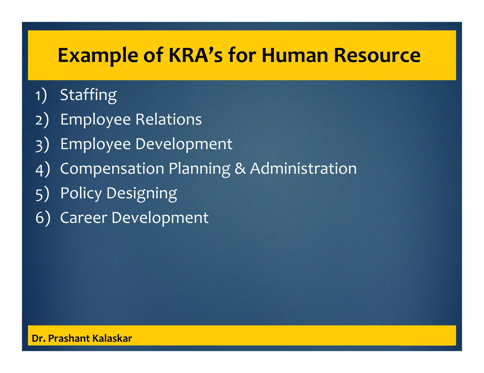 Example of KRA’s for Human Resource
1) Staffing
2) Employee Relations
3) Employee Development
4) Compensation Planning & Administration
5) Policy Designing
6) Career Development
Dr. Prashant Kalaskar
 