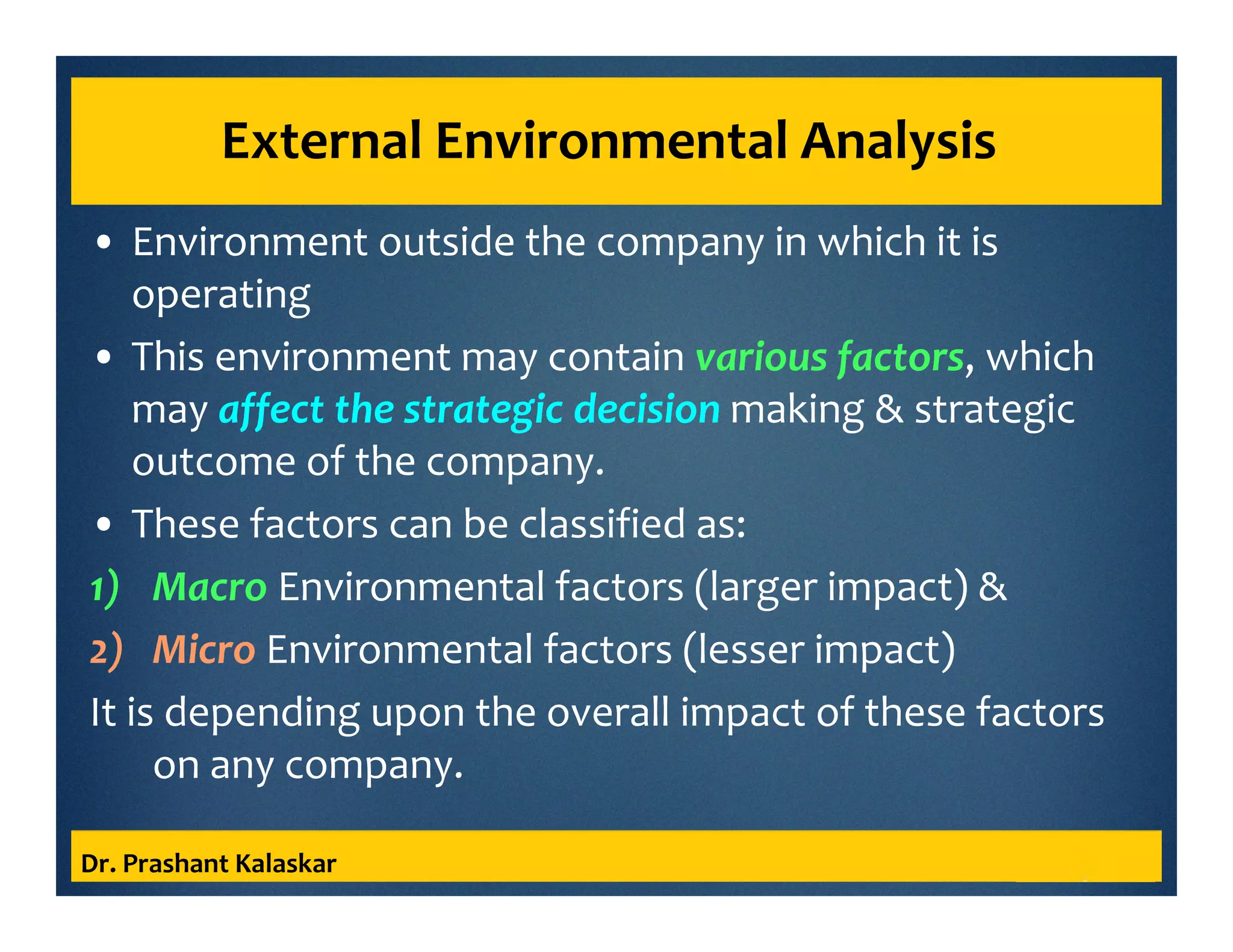 External Environmental Analysis
• Environment outside the company in which it is
operating
• This environment may contain various factors, which
may affect the strategic decision making & strategic
outcome of the company.
• These factors can be classified as:
1) Macro Environmental factors (larger impact) &
2) Micro Environmental factors (lesser impact)
It is depending upon the overall impact of these factors
on any company.
Dr. Prashant Kalaskar
 
