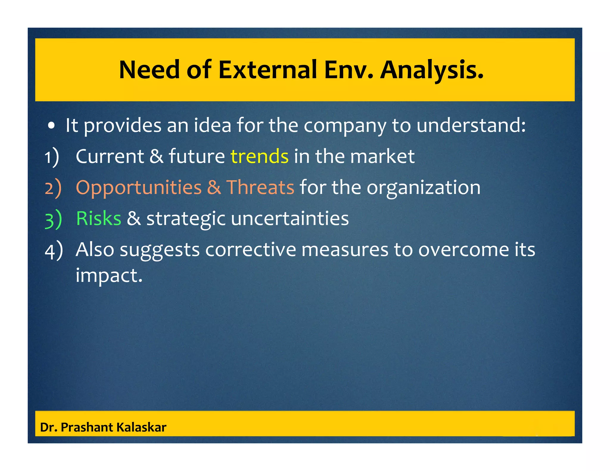 Need of External Env. Analysis.
• It provides an idea for the company to understand:
1) Current & future trends in the market
2) Opportunities & Threats for the organization
3) Risks & strategic uncertainties
4) Also suggests corrective measures to overcome its
impact.
Dr. Prashant Kalaskar
 