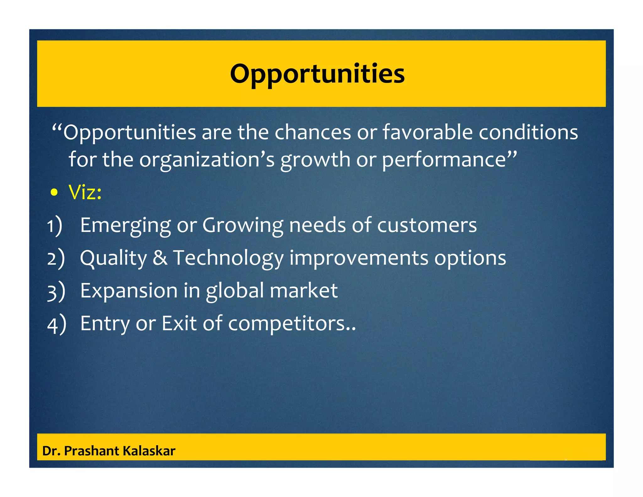 Opportunities
“Opportunities are the chances or favorable conditions
for the organization’s growth or performance”
• Viz:
1) Emerging or Growing needs of customers
2) Quality & Technology improvements options
3) Expansion in global market
4) Entry or Exit of competitors..
Dr. Prashant Kalaskar
 