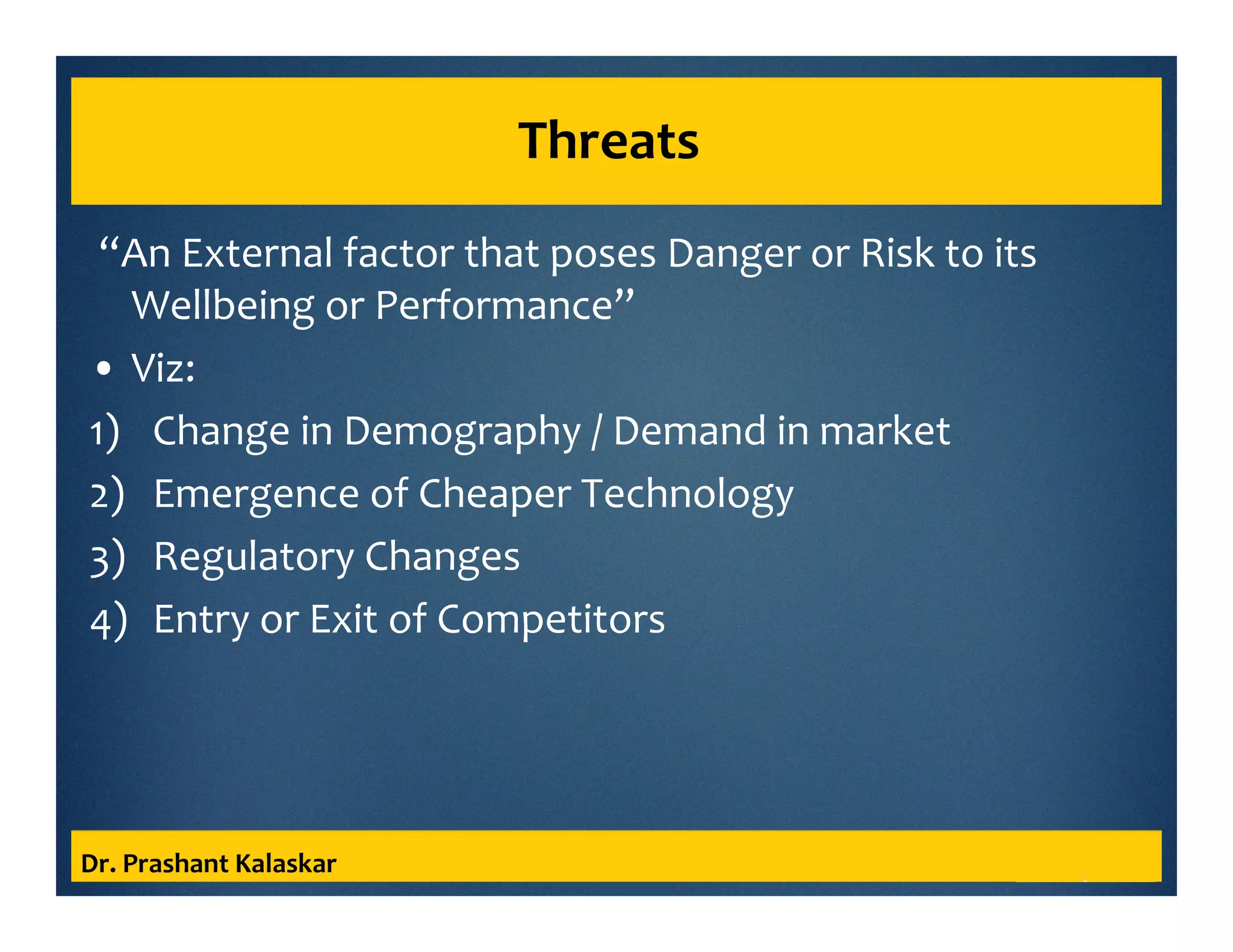 Threats
“An External factor that poses Danger or Risk to its
Wellbeing or Performance”
• Viz:
1) Change in Demography / Demand in market
2) Emergence of Cheaper Technology
3) Regulatory Changes
4) Entry or Exit of Competitors
Dr. Prashant Kalaskar
 