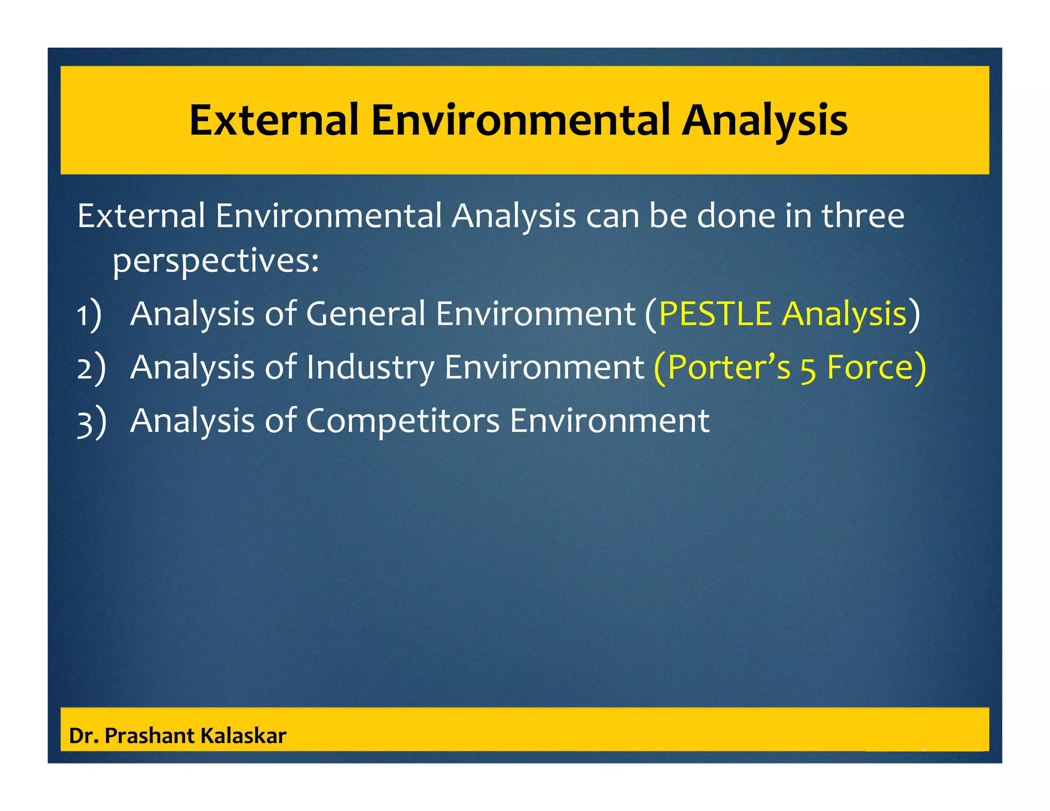 External Environmental Analysis
External Environmental Analysis can be done in three
perspectives:
1) Analysis of General Environment (PESTLE Analysis)
2) Analysis of Industry Environment (Porter’s 5 Force)
3) Analysis of Competitors Environment
Dr. Prashant Kalaskar
 