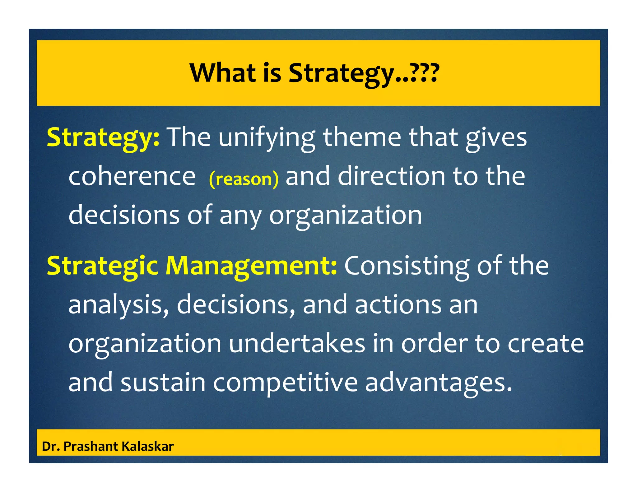 What is Strategy..???
Strategy: The unifying theme that gives
coherence (reason) and direction to the
decisions of any organization
Strategic Management: Consisting of the
analysis, decisions, and actions an
organization undertakes in order to create
and sustain competitive advantages.
Dr. Prashant Kalaskar
 