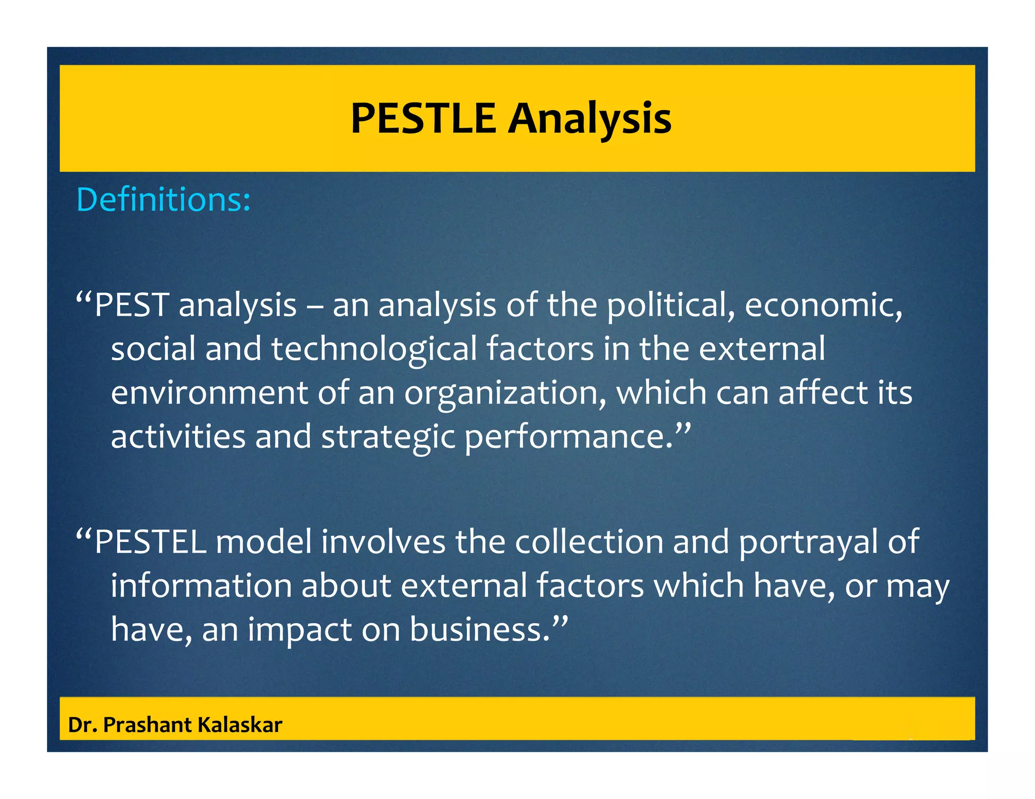 PESTLE Analysis
Definitions:
“PEST analysis – an analysis of the political, economic,
social and technological factors in the external
environment of an organization, which can affect its
activities and strategic performance.”
“PESTEL model involves the collection and portrayal of
information about external factors which have, or may
have, an impact on business.”
Dr. Prashant Kalaskar
 